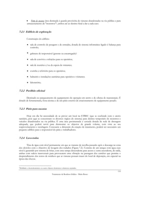 • Pátio de sucatas: área destinada à guarda provisória de viaturas abandonadas na via pública e para
           armazenamento de "monstros"5, ambos até ao destino final a dar a cada caso.


7.2.1 Edifício de exploração

           Constituição do edifício:

           • sala de controlo de pesagem e de entradas, dotada de sistema informático ligado à balança para
             controlo;

           • gabinete do responsável (gerente ou encarregado);

           • sala de convívio e refeições para os operários;

           • sala de reuniões e/ou de espera de visitantes;

           • cozinha e refeitório para os operários;

           • balneário e instalações sanitárias para operários e visitantes.

           • laboratório;


7.2.2 Pavilhão oficinal

       Destinado ao parqueamento de equipamento de operação em aterro e de oficina de manutenção. É
dotado de ferramentaria, fossa técnica e de um pátio exterior de estacionamento de equipamento pesado.


7.2.3 Pátio para sucatas

         Hoje em dia há necessidade de se prever um local na ETRSU (que se confunde com o aterro
sanitário, pois aqui se concentram os diversos órgãos do sistema) para destino temporário de monstros e
veículos abandonados na via pública. É uma área pavimentada e cercada dotada de rede de drenagem
adequada, que poderá servir para desmontar os objectos de grande volume, com vista ao seu
reaproveitamento e reciclagem. Consoante a dimensão da estação de tratamento, poderá ser necessário um
pequeno edifício para o responsável do pátio e trabalhadores.


7.2.4 Lava-rodas

         Tina de água com nível permanente em que as viaturas de recolha passarão após a descarga na zona
dos alvéolos com o objectivo de lavagem dos rodados (Figura 7.2). Consiste de um tanque com água cujo
nível é garantido por sistema de bóias, com uma rampa descendente para acesso e outra ascendente, de saída,
ambas com sulcos transversais para provocarem uma vibração na passagem dos camiões que permita o
desprendimento dos restos de resíduos que as viaturas possam trazer do local de deposição, em especial na
época das chuvas.


5Mobiliário e electrodomésticos ou outros objectos   domésticos volumosos rejeitados.
                                                                                                            110
                                               Tratamento de Resíduos Sólidos - Mário Russo
 