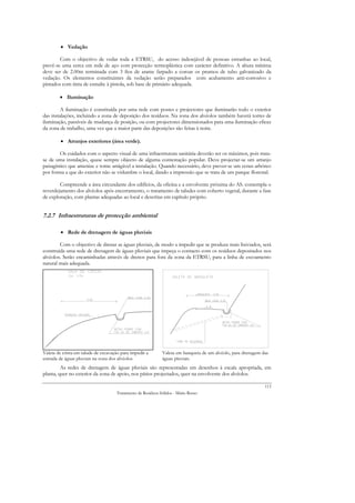 • Vedação

        Com o objectivo de vedar toda a ETRSU, do acesso indesejável de pessoas estranhas ao local,
prevê-se uma cerca em rede de aço com protecção termoplástica com carácter definitivo. A altura mínima
deve ser de 2.00m terminada com 3 fios de arame farpado a coroar os prumos de tubo galvanizado da
vedação. Os elementos constituintes da vedação serão preparados com acabamento anti-corrosívo e
pintados com tinta de esmalte à pistola, sob base de primário adequada.

        • Iluminação

         A iluminação é constituída por uma rede com postes e projectores que iluminarão todo o exterior
das instalações, incluindo a zona de deposição dos resíduos. Na zona dos alvéolos também haverá torres de
iluminação, passíveis de mudança de posição, ou com projectores dimensionados para uma iluminação eficaz
da zona de trabalho, uma vez que a maior parte das deposições são feitas à noite.

         • Arranjos exteriores (área verde).

         Os cuidados com o aspecto visual de uma infraestrutura sanitária deverão ser os máximos, pois trata-
se de uma instalação, quase sempre objecto de alguma contestação popular. Deve projectar-se um arranjo
paisagístico que amenize e torne amigável a instalação. Quando necessário, deve prever-se um ecran arbóreo
por forma a que do exterior não se vislumbre o local, dando a impressão que se trata de um parque florestal.

        Compreende a área circundante dos edifícios, da oficina e a envolvente próxima do AS. contempla o
reverdejamento dos alvéolos após encerramento, o tratamento de taludes com coberto vegetal, durante a fase
de exploração, com plantas adequadas ao local e descritas em capítulo próprio.


7.2.7 Infraestruturas de protecção ambiental

         • Rede de drenagem de águas pluviais

        Com o objectivo de drenar as águas pluviais, de modo a impedir que se produza mais lixiviados, será
construída uma rede de drenagem de águas pluviais que impeça o contacto com os resíduos depositados nos
alvéolos. Serão encaminhadas através de drenos para fora da zona da ETRSU, para a linha de escoamento
natural mais adequada.




Valeta de crista em talude de escavação para impedir a       Valeta em banqueta de um alvéolo, para drenagem das
entrada de águas pluviais na zona dos alvéolos               águas pluviais.
         As redes de drenagem de águas pluviais são representadas em desenhos à escala apropriada, em
planta, quer no exterior da zona de apoio, nos pátios projectados, quer na envolvente dos alvéolos.

                                                                                                              113
                                     Tratamento de Resíduos Sólidos - Mário Russo
 