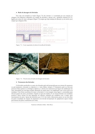 • Rede de drenagem de lixiviados

        Esta rede será instalada no fundo (Figura 7.3) dos alvéolos e é constituída por um conjunto de
tubagens com diâmetros adequados aos caudais de lixiviados a drenar com pendentes mínimas de 1%,
ligados por caixas de visita e passagem (Figura 7.4) sempre que haja mudança de direcção ou em trecho recto
sempre que ultrapasse 60m.




        Figura 7.3 - Corte esquemático do dreno de recolha de lixiviados




        Figura 7.4 - Vista de caixa de fundo de drenagem de lixiviados

        • Tratamento dos lixiviados

          Os lixiviados produzidos no aterro são drenados pela rede projectada para um sistema de tratamento
ou pré-tratamento, consoante os objectivos e o meio hídrico receptor. O tratamento pode ser feito por
processos físico-químicos ou biológicos. Salienta-se a eficácia dos tratamentos por lagoas de estabilização em
série, intercaladas por uma lagoa arejada. Demanda em espaço para a sua implantação, que se deve prever na
instalação. Uma forma económica de tratar os lixiviados é a sua recepção numa lagoa e a recirculação para
diversos pontos do aterro, inoculando o líquido na massa de resíduos. É um sistema fechado com resultados
positivos. Neste circuito há uma depuração do efluente, acabando por estabilizar com o tempo, após
encerramento do aterro. Apesar das reticências que a U.E. tem vindo a demonstrar, parece ser um caso claro
de apoio à instalação de estações de tratamento com elevada incorporação de equipamento (quase sempre
proveniente dos países contribuintes da União).
                                                                                                          114
                                    Tratamento de Resíduos Sólidos - Mário Russo
 