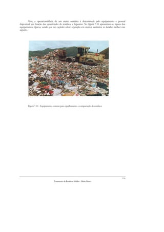 Aliás, a operacionalidade de um aterro sanitário é determinada pelo equipamento e pessoal
disponível, em função das quantidades de resíduos a depositar. Na figura 7.10 apresentam-se alguns dos
equipamentos típicos, sendo que no capítulo sobre operação em aterros sanitários se detalhe melhor este
aspecto.




        Figura 7.10 - Equipamento comum para espalhamento e compactação de resíduos




                                                                                                    118
                                  Tratamento de Resíduos Sólidos - Mário Russo
 