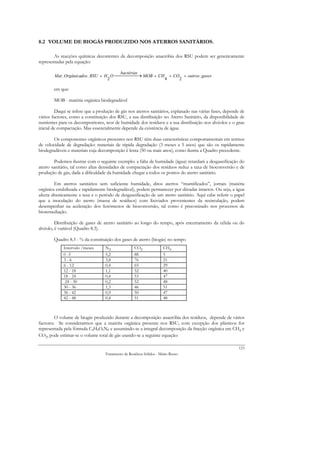 8.2 VOLUME DE BIOGÁS PRODUZIDO NOS ATERROS SANITÁRIOS.

        As reacções químicas decorrentes da decomposição anaeróbia dos RSU podem ser genericamente
representadas pela equação:

                                        bactérias
        Mat . Orgânicados . RSU + H O  → MOB + CH + CO + outros . gases
                     .
                                   2                 4    2

        em que:

        MOB - matéria orgânica biodegradável

         Daqui se infere que a produção de gás nos aterros sanitários, explanado nas várias fases, depende de
vários factores, como a constituição dos RSU, a sua distribuição no Aterro Sanitário, da disponibilidade de
nutrientes para os decompositores, teor de humidade dos resíduos e a sua distribuição nos alvéolos e o grau
inicial de compactação. Mas essencialmente depende da existência de água.

        Os componentes orgânicos presentes nos RSU têm duas características comportamentais em termos
de velocidade de degradação: materiais de rápida degradação (3 meses a 5 anos) que são os rapidamente
biodegradáveis e materiais cuja decomposição é lenta (50 ou mais anos), como ilustra a Quadro precedente.

        Podemos ilustrar com o seguinte exemplo: a falta de humidade (água) retardará a desgaseificação do
aterro sanitário, tal como altas densidades de compactação dos resíduos reduz a taxa de bioconversão e de
produção de gás, dada a dificuldade da humidade chegar a todos os pontos do aterro sanitário.

        Em aterros sanitários sem suficiente humidade, ditos aterros “mumificados”, jornais (matéria
orgânica estabilizada e rapidamente biodegradável), podem permanecer por décadas intactos. Ou seja, a água
afecta drasticamente a taxa e o período de desgaseificação de um aterro sanitário. Aqui cabe referir o papel
que a inoculação do aterro (massa de resíduos) com lixiviados provenientes da recirculação, podem
desempenhar na aceleração dos fenómenos de bioconversão, tal como é preconizado nos processos de
bioremediação.

         Distribuição de gases de aterro sanitário ao longo do tempo, após encerramento da célula ou do
alvéolo, é variável (Quadro 8.3).

        Quadro 8.3 - % da constituição dos gases de aterro (biogás) no tempo
             Intervalo /meses      N2               CO2               CH4
             0 -3                  5,2              88                5
             3-6                   3,8              76                21
             6 - 12                0,4              65                29
             12 - 18               1,1              52                40
             18 - 24               0,4              53                47
              24 - 30              0,2              52                48
             30 - 36               1,3              46                51
             36 - 42               0,9              50                47
             42 - 48               0,4              51                48



        O volume de biogás produzido durante a decomposição anaeróbia dos resíduos, depende de vários
factores. Se considerarmos que a matéria orgânica presente nos RSU, com excepção dos plásticos for
representada pela fórmula CaHbOcNd e assumindo-se a integral decomposição da fracção orgânica em CH4 e
CO2, pode estimar-se o volume total de gás usando-se a seguinte equação:

                                                                                                          123
                                   Tratamento de Resíduos Sólidos - Mário Russo
 