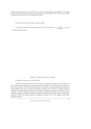 de água presente, compactação, é de 874 m3 por tonelada de resíduos orgânicos biodegradáveis. Na prática,
devido aos múltiplos factores já descritos poderemos prever uma eficiência de 50% a 60%, o que nos dará
uma produção de cerca de 200 m3/tonelada como aceitável.




        Controlo do movimento do biogás em aterro sanitário:

                                                                                            x
        1) Através de construção de poços de extracção, cujo raio de influência é r =               em que x
                                                                                        2 cos 30º
é a distância entre dois poços.




                                    Figura 8.2 - Distribuição dos poços de biogás

        2) Trincheiras horizontais de extracção de gás:

        A queima de biogás permite o controlo de CH4 e dos componentes orgânicos voláteis, sempre que
não seja alternativa de recuperação de biogás para produção energética. O controlo efectivo da migração de
gás do aterro sanitário é feito por intermédio de poços de extracção ou trincheiras dispostas na periferia do
Aterro Sanitário e de poços no interior dos alvéolos, conectados com o sistema de extracção através de
bombagem centrífuga, a qual induz uma pressão negativa na tubagem (vácuo) que se transmite à volta de
cada poço, na zona de influência de extracção, que obriga o gás produzido a fluir para o poço e depois para o
tratamento (queima controlada ou produção de energia). O tratamento por destruição térmica a temperaturas
superiores a 850ºC com tempo residente na chaminé de queima de 0,3 a 0,5 segundos reduz efeitos
poluentes do biogás.
                                                                                                          125
                                   Tratamento de Resíduos Sólidos - Mário Russo
 