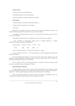 Entradas de água:

       1) Chuvas que caem na zona de deposição;

       2) Humidade residual dos resíduos depositados;

       3) Água proveniente do material de cobertura das camadas.

       Saídas de água:

       1) Água consumida na formação do biogás (fermentação,...);

       2) Vapor de água (evaporação) que sai do biogás;

       3) Lixiviado.

        Relativamente às entradas de água para o bioreactor, provenientes da humidade de resíduos e do
material de cobertura, depende da época do ano em que se realiza a avaliação.

       A humidade do material de cobertura ronda os 6 a 12% quando se trata de solos arenosos e de 23 a
30% para solos argilosos.

       A humidade dos resíduos pode ser considerada em torno de 50% para a nossa avaliação.

        A água consumida na decomposição orgânica pode ser estimada utilizando-se a equação
representativa da fracção rapidamente biodegradável:

       C68H111O50N + 16 H2O → 35 CH4 + 33 CO2 + NH3

          (1741)           (288)        (560)        (1402)       (17)

       Com esta equação determina-se o volume dos gases de aterro e da água.

        A água consumida é 288/1741 = 0.165 Kg H2O/Kg de matéria biodegradável destruída pela
actividade microbiana.

          Em outras unidades pode estimar-se o consumo de 165 litros de água pelos organismos, por cada
tonelada de material rapidamente biodegradavel (restos alimentares, papeis, cartão, 60% de resíduos de
jardins, limpeza pública) decomposto na sua totalidade.

        Para um máximo de 874 m3 de biogás produzido por tonelada de resíduos decompostos pode
estimar-se a quantidade de água consumida por m3 de gás:

       Água perdida por evaporação

        O biogás normalmente está saturado em vapor de água. A quantidade de vapor de água que se perde
do aterro é determinada assumindo-se que o biogás está saturado com vapor de água, donde aplicando a
equação: PV = nRT, ou equação dos gases perfeitos, obtemos 0,035 kg H2O / m3 de biogás.

        Água por evaporação superficial em função do local e de medições meteorológicas, devem ser
consideradas no balanço de perdas de água possíveis de formação de lixiviado.



                                                                                                    129
                                   Tratamento de Resíduos Sólidos - Mário Russo
 