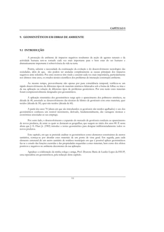 CAPÍTULO 9


9. GEOSSINTÉTICOS EM OBRAS DE AMBIENTE



9.1 INTRODUÇÃO

        A protecção do ambiente de impactos negativos resultantes da acção de agentes naturais e da
actividade humana tem-se tornado cada vez mais importante para o bem estar do ser humano e
dramaticamente importante à sobrevivência da vida na terra.

        Porém, subsiste a necessidade da continuação da evolução e do desenvolvimento tecnológico das
sociedades, além de que, não podem ser anuladas completamente as causas principais dos impactos
negativos atrás referidos. Por estes motivos têm vindo a assumir cada vez mais importância, particularmente
nos últimos vinte anos, os estudos técnico-científicos dos problemas de interacção construção-ambiente.

        Ao mesmo tempo, provavelmente não apenas por pura coincidência temporal, verificou-se um
rápido desenvolvimento de diferentes tipos de materiais sintéticos fabricados sob a forma de folhas ou tiras e
da sua aplicação na solução de diferentes tipos de problemas geotécnicos. Por esta razão estes materiais
foram compreensivelmente designados por geossintéticos.

         A aplicação sistemática dos geossintéticos surge após o aparecimento dos polímeros sintéticos, na
década de 40, associado ao desenvolvimento das técnicas de fabrico de geotêxteis com estes materiais, quer
tecidos (década de 50), quer não tecidos (década de 60).

        A partir dos anos 70 (altura em que são introduzidos os geotêxteis não tecidos agulhados) o uso dos
geossintéticos conheceu um notável incremento, derivado, fundamentalmente, das vantagens técnicas e
económicas associadas ao seu emprego.

        Por outro lado, o desenvolvimento e expansão do mercado de geotêxteis conduziu ao aparecimento
de novos produtos, de entre os quais se destacam as geogrelhas, que surgem no início dos anos 80. É nesta
altura que J. E. Fluet Jr. (1983) introduz o termo geossintético para designar indiferenciadamente todos os
novos produtos.

         Este capítulo, em que se pretende analisar os geossintéticos como elementos constituintes de aterros
sanitários, começa-se por abordar estes materiais de um ponto de vista geral. Em seguida, para cada
elemento estrutural de um aterro sanitário de resíduos municipais em que é possível aplicar geossintéticos
faz-se o estudo das funções exercidas e das propriedades requeridas a estes materiais, bem como dos efeitos
positivos e negativos no ambiente decorrentes da sua aplicação.

       Agradeço a colaboração da minha colega e amiga, Prof. Doutora Maria de Lurdes Lopes da FEUP,
uma especialista em geossintéticos, pela redacção deste capítulo.




                                                     132
 
