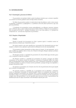 9.2 GENERALIDADES


9.2.1 Constituição e processos de fabrico

        Os geossintéticos são produtos obtidos a partir de polímeros sintéticos que se colocam à superfície
ou no interior de estruturas, podendo exercer um largo número de funções.

        No fabrico de geossintéticos podem ser usados diversos tipos de polímeros, sendo os mais comuns:
as poliamidas, os poliésteres, os polipropilenos e os polietilenos (estes dois últimos pertencem ao tipo mais
geral das poliolefinas).

         A classificação dos geossintéticos assenta, primordialmente, nas diferenças estruturais existentes
entre os diferentes tipos, as quais resultam de processos de fabrico distintos. O fabrico de um geossintético é
feito, em geral, em três fases: i) - produção do polímero com os seus vários aditivos; ii) - produção dos
componentes; iii) - conversão dos componentes no geossintético.


9.2.2 Funções e Propriedades

        Funções

         Quando se pretende usar geossintéticos em obras o primeiro aspecto a considerar consiste em
definir claramente as funções que o material deve exercer.

        Por função entende-se uma acção específica que o geossintético deve desempenhar para que sejam
atingidos os objectivos da sua aplicação, a qual resulta da combinação de certas das suas propriedades.

        Os geossintéticos podem desempenhar um largo número de funções. As mais importantes, que se
pode considerar que englobam todas as outras, são as funções de drenagem, filtragem, separação, protecção,
reforço e barreira de fluidos.

         Por drenagem entende-se a capacidade dos geossintéticos de colectar fluidos (água, lixiviados, gases)
e de os transportar ao longo dos seus planos.

        Por filtragem considera-se a capacidade dos geossintéticos de permitir a passagem dos fluidos
normalmente aos seus planos, evitando em simultâneo o arrastamento de partículas sólidas. Esta função
pode ser desempenhada em duas situações distintas: para evitar o arrastamento de partículas em suspensão
em fluidos percolantes; no interior de maciços terrosos, permitindo a passagem da água mas impedindo a
passagem das partículas sólidas.

        Na separação os geossintéticos são colocados entre dois solos de granulometria diversa para impedir
que se misturem ou interpenetrem.

        Por protecção entende-se a capacidade que os geossintéticos têm de redistribuir e uniformizar
tensões ou deformações transmitidas ao material protegido. Podem ser consideradas duas situações: na
protecção superficial os geossintéticos são colocados sobre os maciços, protegendo-os da acção de agentes
atmosféricos, tráfego, etc.; na protecção interfacial os geossintéticos são colocados entre dois materiais (por
exemplo, entre uma geomembrana e um solo grosseiro), para evitar que um deles (a geomembrana) seja
danificado pela acção de cargas concentradas ou de deformações impostas pelo outro.



                                                     133
 