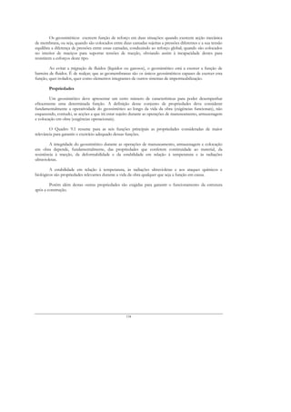 Os geossintéticos exercem função de reforço em duas situações: quando exercem acção mecânica
de membrana, ou seja, quando são colocados entre duas camadas sujeitas a pressões diferentes e a sua tensão
equilibra a diferença de pressões entre essas camadas, conduzindo ao reforço global; quando são colocados
no interior de maciços para suportar tensões de tracção, obviando assim à incapacidade destes para
resistirem a esforços deste tipo.

         Ao evitar a migração de fluidos (líquidos ou gasosos), o geossintético está a exercer a função de
barreira de fluidos. É de realçar, que as geomembranas são os únicos geossintéticos capazes de exercer esta
função, quer isolados, quer como elementos integrantes de outros sistemas de impermeabilização.

        Propriedades

        Um geossintético deve apresentar um certo número de características para poder desempenhar
eficazmente uma determinada função. A definição desse conjunto de propriedades deve considerar
fundamentalmente a operatividade do geossintético ao longo da vida da obra (exigências funcionais), não
esquecendo, contudo, as acções a que irá estar sujeito durante as operações de manuseamento, armazenagem
e colocação em obra (exigências operacionais).

        O Quadro 9.1 resume para as seis funções principais as propriedades consideradas de maior
relevância para garantir o exercício adequado dessas funções.

         A integridade do geossintético durante as operações de manuseamento, armazenagem e colocação
em obra depende, fundamentalmente, das propriedades que conferem continuidade ao material, da
resistência à tracção, da deformabilidade e da estabilidade em relação à temperatura e às radiações
ultravioletas.

        A estabilidade em relação à temperatura, às radiações ultravioletas e aos ataques químicos e
biológicos são propriedades relevantes durante a vida da obra qualquer que seja a função em causa.

        Porém além destas outras propriedades são exigidas para garantir o funcionamento da estrutura
após a construção.




                                                    134
 