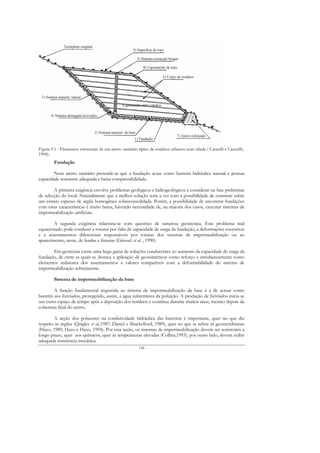 Figura 9.1 - Elementos estruturais de um aterro sanitário típico de resíduos urbanos num talude ( Cancelli e Cazzuffi,
1994).
        Fundação

        Num aterro sanitário pretende-se que a fundação actue como barreira hidráulica natural e possua
capacidade resistente adequada e baixa compressibilidade.

        A primeira exigência envolve problemas geológicos e hidrogeológicos a considerar na fase preliminar
de selecção do local. Naturalmente que a melhor solução teria a ver com a possibilidade de construir sobre
um estrato espesso de argila homogénea sobreconsolidada. Porém, a possibilidade de encontrar fundações
com estas características é muito baixa, havendo necessidade de, na maioria dos casos, executar sistemas de
impermeabilização artificiais.

        A segunda exigência relaciona-se com questões de natureza geotécnica. Este problema mal
equacionado pode conduzir a roturas por falta de capacidade de carga da fundação, a deformações excessivas
e a assentamentos diferenciais responsáveis por roturas dos sistemas de impermeabilização ou ao
aparecimento, neste, de fendas e fissuras (Giroud. et al. , 1990).

       Em geotecnia existe uma larga gama de soluções conducentes ao aumento da capacidade de carga da
fundação, de entre as quais se destaca a aplicação de geossintéticos como reforço e simultaneamente como
elementos redutores dos assentamentos a valores compatíveis com a deformabilidade do sistema de
impermeabilização sobrejacente.

        Sistema de impermeabilização da base

         A função fundamental requerida ao sistema de impermeabilização da base é a de actuar como
barreira aos lixiviados, protegendo, assim, a água subterrânea da poluição. A produção de lixiviados inicia-se
um curto espaço de tempo após a deposição dos resíduos e continua durante muitos anos, mesmo depois da
cobertura final do aterro.

        A acção dos poluentes na condutividade hidráulica das barreiras é importante, quer no que diz
respeito às argilas (Quigley et al.,1987; Daniel e Shackelford, 1989), quer no que se refere às geomembranas
(Haxo, 1989; Haxo e Haxo, 1994). Por esta razão, os sistemas de impermeabilização devem ser resistentes a
longo prazo, quer aos químicos, quer às temperaturas elevadas (Collins,1993); por outro lado, devem exibir
adequada resistência mecânica.
                                                         138
 