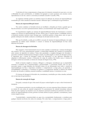 A relevância do bom comportamento a longo prazo do elemento estrutural em causa tem a ver com
a dificuldade de, após recobrimento, os trabalhos de reparação só serem possíveis com enormes custos,
especialmente no caso de o aterro se encontrar já concluído (Cancelli e Cazzuffi, 1994).

        As exigências referidas podem ser satisfeitas através da utilização de sistemas de impermeabilização
constituídos por várias camadas de materiais naturais e diferentes tipos e combinações de geossintéticos.

        Sistema de impermeabilização lateral

        Nos aterros sanitários os lixiviados devem ser recolhidos e drenados por forma a garantir que na
base da estrutura o seu nível é permanentemente inferior a um determinado valor sempre muito baixo.

         Os requerimentos exigidos aos sistemas de impermeabilização laterais são basicamente os mesmos
exigidos aos sistemas de impermeabilização da base. Porém, para os sistemas laterais a estabilidade interna e
a resistência mecânica merecem maior destaque que a resistência química a longo prazo, uma vez que as
grandes inclinações dos taludes conduzem à mobilização de elevadas tensões de corte.

        Pelo que foi referido, e, ainda, por ser difícil a execução de sistemas de impermeabilização com argila
compactada em taludes muito inclinados é comum os sistemas de impermeabilização da base serem
diferentes dos laterais.

        Sistema de drenagem de lixiviados

        Para assegurar o bom funcionamento de um aterro sanitário é essencial que o sistema de drenagem
seja contínuo. Por vezes, particularmente quando a condutividade hidráulica das camadas de recobrimento
entre estratos de depósitos de resíduos é baixa (não permitindo a completa drenagem dos lixiviados) é
necessário considerar simultaneamente drenagem vertical, esta última ligada ao sistema de drenagem da base.
É importante que o sistema de drenagem vertical seja deformável, ou seja, apresente capacidade de
adaptação às deformações verticais e horizontais do corpo de resíduos. Em muitos casos, o sistema de
drenagem vertical está associado ao sistema de extracção de biogás (Cossu, 1994).

        Sendo as funções exigidas ao sistema a filtragem e a drenagem, naturalmente que as propriedades
essenciais a considerar são a transmissividade, a permissividade e a porometria. Porém, uma vez que é
necessário manter a carga hidráulica dos lixiviados abaixo de um determinado nível sobre o sistema de
impermeabilização da base é importante considerar o comportamento a longo prazo, em particular, a
susceptibilidade à colmatação e a resistência aos químicos e à temperatura. Quando os declives dos taludes
do aterro são elevados é, também, essencial considerar a estabilidade interna e a resistência ao corte.

       Os sistemas de drenagem de lixiviados são, normalmente, constituídos por várias camadas, incluindo
um ou mais tipos de geossintéticos.

        Sistema de extracção de biogás

        Em geral, a extracção do gás é feita através de poços verticais ligados no topo a tubos horizontais de
transporte.

        Um pormenor geotécnico a ter em consideração tem a ver com a presença destes elementos verticais
no interior de uma massa de material compressível. Os assentamentos do material circundante induzem
forças de atrito negativas nas interfaces com este elemento estrutural causadoras de acréscimos de tensão no
sistema de impermeabilização da base, próximo do limite inferior do poço, podendo, eventualmente, causar
roturas naquele sistema.

       A permitividade e transmissividade aos gases são as propriedades fundamentais a considerar para
qualquer material envolvente dos tubos de extracção. Por outro lado, o comportamento a longo prazo é

                                                     139
 