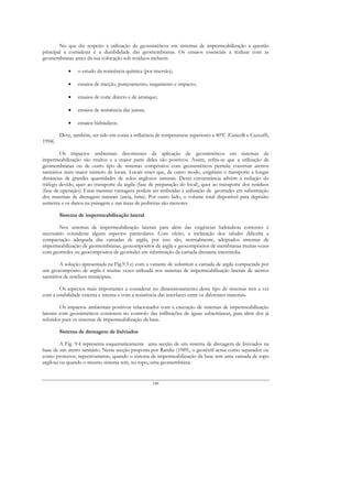 No que diz respeito à utilização de geossintéticos em sistemas de impermeabilização a questão
principal a considerar é a durabilidade das geomembranas. Os ensaios essenciais a realizar com as
geomembranas antes da sua colocação sob resíduos incluem:

             •   o estudo da resistência química (por imersão);

             •   ensaios de tracção, punçoamento, rasgamento e impacto;

             •   ensaios de corte directo e de arranque;

             •   ensaios de resistência das juntas;

             •   ensaios hidráulicos.

         Deve, também, ser tido em conta a influência de temperaturas superiores a 40ºC (Cancelli e Cazzuffi,
1994).

         Os impactos ambientais decorrentes da aplicação de geossintéticos em sistemas de
impermeabilização são muitos e a maior parte deles são positivos. Assim, refira-se que a utilização de
geomembranas ou de outro tipo de sistemas compósitos com geossintéticos permite construir aterros
sanitários num maior número de locais. Locais esses que, de outro modo, exigiriam o transporte a longas
distâncias de grandes quantidades de solos argilosos naturais. Desta circunstância advém a redução do
tráfego devido, quer ao transporte da argila (fase de preparação do local), quer ao transporte dos resíduos
(fase de operação). Estas mesmas vantagens podem ser atribuídas à utilização de georredes em substituição
dos materiais de drenagem naturais (areia, brita). Por outro lado, o volume total disponível para depósito
aumenta e os danos na paisagem e nas áreas de pedreiras são menores.

         Sistema de impermeabilização lateral

        Nos sistemas de impermeabilização laterais para além das exigências hidráulicas correntes é
necessário considerar alguns aspectos particulares. Com efeito, a inclinação dos taludes dificulta a
compactação adequada das camadas de argila, por isso são, normalmente, adoptados sistemas de
impermeabilização de geomembranas, geocompósitos de argila e geocompósitos de membranas muitas vezes
com georredes ou geocompósitos de georredes em substituição da camada drenante intermédia.

         A solução apresentada na Fig.9.3 c) com a variante de substituir a camada de argila compactada por
um geocompósito de argila é muitas vezes utilizada nos sistemas de impermeabilização laterais de aterros
sanitários de resíduos municipais.

       Os aspectos mais importantes a considerar no dimensionamento deste tipo de sistemas tem a ver
com a estabilidade externa e interna e com a resistência das interfaces entre os diferentes materiais.

         Os impactos ambientais positivos relacionados com a execução de sistemas de impermeabilização
laterais com geossintéticos consistem no controlo das infiltrações de águas subterrâneas, para além dos já
referidos para os sistemas de impermeabilização da base.

         Sistema de drenagem de lixiviados

         A Fig. 9.4 representa esquematicamente uma secção de um sistema de drenagem de lixiviados na
base de um aterro sanitário. Nesta secção proposta por Ramke (1989), o geotêxtil actua como separador ou
como protector, repectivamente, quando o sistema de impermeabilização da base tem uma camada de topo
argilosa ou quando o mesmo sistema tem, no topo, uma geomembrana.


                                                      148
 