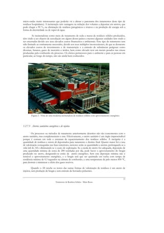 micro-ondas muito interessantes que poderão vir a alterar o panorama dos tratamentos deste tipo de
resíduos hospitalares). A incineração tem vantagens na redução dos volumes a depositar em aterros, que
pode chegar a 90 %, na eliminação de resíduos patogénicos e tóxicos e na produção de energia sob a
forma de electricidade ou de vapor de água.

         As incineradoras como meio de tratamento de toda a massa de resíduos sólidos produzidos,
têm vindo a ser objecto de reavaliação em alguns destes países e mesmo algumas unidades têm vindo a
ser encerradas devido aos seus elevados custos financeiros e ambientais. Este tipo de tratamento tem
sido limitado ao estritamente necessário, devido aos seus múltiplos inconvenientes, de que se destacam:
os elevados custos de investimento e de manutenção e a emissão de substâncias perigosas como
dioxinas, furanos, gases de mercúrio e ácidos, bem como elevado teor em metais pesados nas cinzas
produzidas pela combustão do processo. Os efeitos perniciosos para o ambiente e para as pessoas em
particular, ao longo do tempo, não são ainda bem conhecidos.




         Figura 2 - Vista de uma moderna incineradora de resíduos sólidos com aproveitamento energético



1.2.7.3 Aterros sanitários energéticos e de rejeitos

         Os processos ou métodos de tratamento anteriormente descritos não são concorrentes com o
aterro sanitário, mas complementares a este. Efectivamente, o aterro sanitário é um órgão imprescindível
porque é comum em toda a estrutura de equacionamento dos resíduos sólidos. A incógnita é a
quantidade de resíduos a serem ali depositados para tratamento e destino final. Quanto maior for a taxa
de valorização conseguidas nas fases anteriores, menores serão as quantidades a aterrar, prolongando-se a
vida útil do AS e diminuindo-se o custo de exploração. Se a escala do aterro for adequada, deposição de
uma quantidade mínima de cerca de 200 toneladas por dia, pode haver o aproveitamento do biogás
produzido no aterro, designando-se então de aterro energético. Sem esta deposição mínima não é
rentável o aproveitamento energético, e o biogás terá que ser queimado em tocha com tempo de
residência mínima de 0.3 segundos na câmara de combustão, a uma temperatura de pelo menos 850 ºC,
para destruir e minimizar o efeito dos gases nocivos.

          Quando o AS recebe os restos das outras formas de valorização de resíduos é um aterro de
rejeitos, sem produção de biogás e sem emissão de lixiviados poluentes.


                                                                                                          15
                                    Tratamento de Resíduos Sólidos - Mário Russo
 