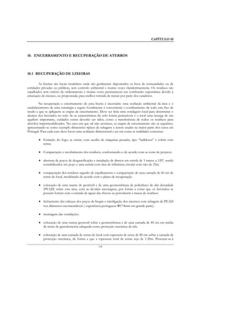 CAPÍTULO 10



10. ENCERRAMENTO E RECUPERAÇÃO DE ATERROS



10.1 RECUPERAÇÃO DE LIXEIRAS

        As lixeiras são locais insalubres onde são geralmente depositados os lixos de comunidades ou de
entidades privadas ou públicas, sem controlo ambiental e muitas vezes clandestinamente. Os resíduos são
espalhados sem critério de ordenamento e muitas vezes permanecem em combustão expontânea devido à
emanação de metano, ou propositada, para melhor retirada de metais por parte dos catadores.

        Na recuperação e encerramento de uma lixeira é necessário uma avaliação ambiental da área e o
estabelecimento de uma estratégia a seguir. Geralmente é conveniente o confinamento de todo este lixo de
modo a que se apliquem as etapas de encerramento. Deve ser feita uma sondagem local para determinar o
alcance dos lixiviados no solo. Se as características do solo forem permeáveis e o local uma recarga de um
aquífero importante, cuidados extras deverão ser tidos, como a transferência de todos os resíduos para
alvéolos impermeabilizados. No caso em que tal não acontece, as etapas de encerramento são as seguintes,
apresentando-se como exemplo dimensões típicas de tubagens a serem usadas na maior parte dos casos em
Portugal. Para cada caso deve haver uma avaliação dimensional e ter em conta as realidades concretas:

        • Extinção do fogo, se existir, com auxílio de máquinas pesadas, tipo “bulldozer” e cobrir com
          terras.

        • Compactação e recobrimento dos resíduos, conformando-o de acordo com as cotas de projecto.

        • abertura de poços de desgaseificação e instalação de drenos em estrela de 3 ramos a 120º, sendo
          contabilizados um poço e uma estrela com área de influência circular com raio de 25m.

        • compactação dos resíduos seguido de espalhamento e compactação de uma camada de 60 cm de
          terras do local, modelando de acordo com o plano de recuperação.

        • colocação de uma manta de geotêxtil e de uma geomembrana de polietileno de alta densidade
          (PEAD) sobre esta área, com as devidas ancoragens, por forma a evitar que os lixiviados se
          possam formar com a entrada de águas das chuvas ao percolarem a massa de resíduos.

        • fechamento das cabeças dos poços de biogás e interligação dos mesmos com tubagem de PEAD
          nos diâmetros recomendáveis ( experiência portuguesa Φ174mm em grande parte).

        • montagem das ventilações.

        • colocação de uma manta geotextil sobre a geomembrana e de uma camada de 40 cm em média
          de terras de granulometria adequada como protecção mecânica da tela.

        • colocação de uma camada de terras do local com espessura de cerca de 80 cm sobre a camada de
          protecção mecânica, de forma a que a espessura total de terras seja de 1.20m. Procurar-se-á

                                                   154
 