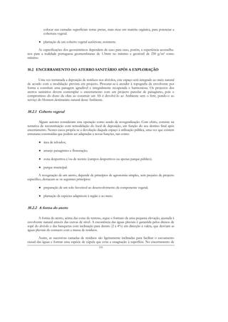 colocar nas camadas superficiais terras pretas, mais ricas em matéria orgânica, para potenciar a
           cobertura vegetal.

        • plantação de um coberto vegetal autóctone, resistente.

       As especificações dos geossintéticos dependem de caso para caso, porém, a experiência aconselha-
nos para a realidade portuguesa geomembranas de 1.5mm no mínimo e geotêxtil de 250 g/m2 como
mínimo.


10.2 ENCERRAMENTO DO ATERRO SANITÁRIO APÓS A EXPLORAÇÃO

        Uma vez terminada a deposição de resíduos nos alvéolos, este espaço será integrado ao meio natural
de acordo com a modulação prevista em projecto. Procurar-se-á atender à topografia da envolvente por
forma a constituir uma paisagem agradável e integralmente recuperada e harmoniosa. Os projectos dos
aterros sanitários devem contemplar o encerramento com um projecto parcelar de paisagismo, pois o
compromisso do dono da obra ao construir um AS é devolvê-lo ao Ambiente sem o ferir, pondo-o ao
serviço do Homem destinatário natural desse Ambiente.


10.2.1 Coberto vegetal

         Alguns autores consideram esta operação como sendo de revegetalização. Com efeito, consiste na
tentativa de reconstituição com remodelação do local de deposição, em função do seu destino final após
encerramento. Nestes casos propõe-se a devolução daquele espaço à utilização pública, uma vez que existem
estruturas construídas que podem ser adaptadas a novas funções, tais como:

        • área de relvados;

        • arranjo paisagístico e florestação;

        • zona desportiva e/ou de recreio (campos desportivos ou apenas parque público).

        • parque municipal.

         A revegetação de um aterro, depende de princípios de agronomia simples, sem prejuízo de projecto
específico, destacam-se os seguintes princípios:

        • preparação de um solo favorável ao desenvolvimento da componente vegetal;

        • plantação de espécies adaptáveis à região e ao meio.


10.2.2 A forma do aterro

        A forma do aterro, acima das cotas do terreno, segue o formato de uma pequena elevação, ajustada à
envolvente natural através das curvas de nível. A escorrência das águas pluviais é garantida pelos drenos de
sopé do alvéolo e das banquetas com inclinação para dentro (2 a 4%) em direcção à valeta, que desviam as
águas pluviais do contacto com a massa de resíduos.

        Assim, as sucessivas camadas de resíduos são ligeiramente inclinadas para facilitar o escoamento
casual das águas e formar uma espécie de cúpula que evita a estagnação à superfície. No encerramento de
                                                    155
 