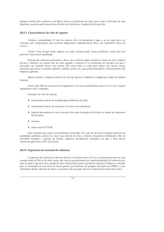 qualquer alvéolo deve realizar-se um ligeiro relevo na plataforma de topo, para evitar a formação de uma
depressão, quando aquela massa abater devido aos fenómenos bioquímicos ali operadas.


10.2.3 Características do solo de suporte

         Estrutura e permeabilidade: O solo de suporte deve ser permeável à água e ao ar, logo, deve ser
colocado sem compactação; uma estrutura fragmentária suficientemente fina é um importante factor de
sucesso.

        Textura: Uma textura muito argilosa ou muito arenosa pode causar problemas, sendo por isso
preferível uma textura equilibrada.

        Presença de elementos grosseiros e duros: são aceitáveis alguns elementos duros no solo a plantar
árvores e arbustos, no entanto são de evitar quando o objectivo é a constituição de relvados, em que é
necessário um material terroso sem pedras. Por outro lado, os solos para cultivo não devem conter
elementos grosseiros e estranhos (plástico, madeira, tecido, etc.) que podem prejudicar o funcionamento das
máquinas agrícolas.

        Riqueza nutritiva: A riqueza nutritiva do solo de suporte é facilmente corrigida por adição de adubos
minerais.

       Fauna e flora: Mesmo uma terra sem organismos vivos serve perfeitamente pois os seres vivos surgem
rapidamente com a vegetação.

        Exemplos de solos de suporte:

        • material proveniente da terraplanagem preliminar do local;

        • material proveniente de escavações em obras nas redondezas;

        • material proveniente de uma escavação feita para formação de alvéolos ou lagoas de tratamento
          de lixiviados;

        • estrume;

        • lamas secas de ETAR.

        Estes materiais são usados, de preferência, misturados. No caso de não haver materiais terrosos em
quantidade suficiente, poder-se-à, fazer uma mistura de terra e resíduos domésticos estabilizados (fim da
actividade biológica e química da fracção orgânica), devidamente triturados, em que a terra deverá
representar pelo menos 50% da mistura.


10.2.4 Espessura do material de cobertura

        A espessura da camada de cobertura deverá ser de pelo menos 30 cm, no entanto preconiza-se uma
camada média de 80 cm de solos locais, por cima da geomembrana de impermeabilização da cobertura por
cima da qual se deposita uma camada de solos seleccionados paras suporte da vegetação. Chama-se a atenção
para a constituição de uma bolsa de "terras pretas", provenientes de qualquer escavação na ETRSU ou nas
redondezas desde a abertura do aterro, os produtos da escavação devem ser depositados numa área anexa.


                                                    156
 