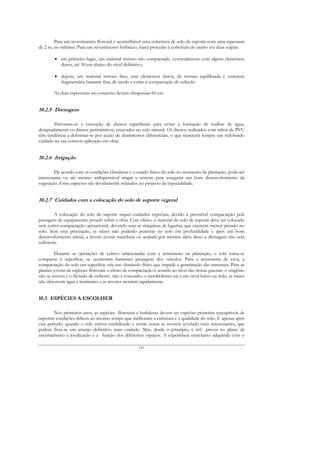 Para um revestimento florestal é aconselhável uma cobertura de solo de suporte com uma espessura
de 2 m, no mínimo. Para um revestimento herbáceo, basta proceder à cobertura do aterro em duas etapas:

        • em primeiro lugar, um material terroso não compactado, eventualmente com alguns elementos
          duros, até 30 cm abaixo do nível definitivo;

        • depois, um material terroso fino, sem elementos duros, de textura equilibrada e estrutura
          fragmentária bastante fina, de modo a evitar a compactação do subsolo.

        As duas espessuras em conjunto devem ultrapassar 60 cm.


10.2.5 Drenagem

        Preconiza-se a execução de drenos superficiais para evitar a formação de toalhas de água,
designadamente os drenos perimétricos, escavados no solo natural. Os drenos realizados com tubos de PVC
têm tendência a deformar-se por acção de abatimentos diferenciais, o que merecerá sempre um redobrado
cuidado na sua correcta aplicação em obra.


10.2.6 Irrigação

         De acordo com as condições climáticas e o estado físico do solo no momento da plantação, pode ser
interessante ou até mesmo indispensável irrigar o terreno para assegurar um bom desenvolvimento da
vegetação. Estes aspectos são devidamente relatados no projecto da especialidade.


10.2.7 Cuidados com a colocação do solo de suporte vegetal

         A colocação do solo de suporte requer cuidados especiais, devido à previsível compactação pela
passagem de equipamento pesado sobre a obra. Com efeito, o material do solo de suporte deve ser colocado
sem sofrer compactação operacional, devendo usar-se máquinas de lagartas, que exercem menor pressão no
solo. Sem esta precaução, as raízes não poderão penetrar no solo em profundidade e após um bom
desenvolvimento inicial, a árvore jovem murchará ou acabará por morrer; além disso a drenagem não será
suficiente.

         Durante as operações de cultivo relacionadas com a sementeira ou plantação, o solo torna-se
compacto à superfície, se ocorrerem bastantes passagens dos veículos. Para a sementeira de erva, a
compactação do solo em superfície cria um obstáculo físico que impede a germinação das sementes. Para as
plantas jovens de espécies florestais o efeito de compactação é sentido ao nível das trocas gasosas: o oxigénio
não se renova e o dióxido de carbono não é evacuado; o metabolismo cai a um nível baixo ou nulo, as raízes
não absorvem água e nutrientes e as árvores morrem rapidamente.


10.3 ESPÉCIES A ESCOLHER

        Nos primeiros anos, as espécies florestais e herbáceas devem ser espécies pioneiras susceptíveis de
suportar condições difíceis ao mesmo tempo que melhoram a estrutura e a qualidade do solo. É apenas após
este período, quando o solo estiver estabilizado e certas zonas se tiverem revelado mais interessantes, que
poderá fixar-se um arranjo definitivo mais cuidado. Mas, desde o princípio, é útil prever no plano de
encerramento a localização e a função dos diferentes espaços. A experiência entretanto adquirida com o

                                                     157
 