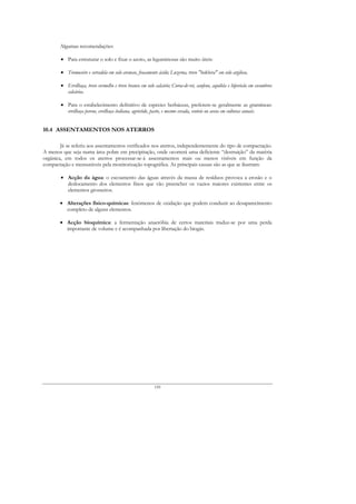 Algumas recomendações:

        • Para estruturar o solo e fixar o azoto, as leguminosas são muito úteis:

        • Tremoceiro e serradela em solo arenoso, fracamente ácido; Luzerna, trevo "bokhera" em solo argiloso,

        • Ervilhaça, trevo vermelho e trevo branco em solo calcário; Coroa-de-rei, sanfeno, aquileia e hipericão em escombros
          calcários.

        • Para o estabelecimento definitivo de espécies herbáceas, preferem-se geralmente as gramíneas:
          ervilhaça perene, ervilhaça italiana, agróstide, pasto, e mesmo cevada, centeio ou aveia em culturas anuais.


10.4 ASSENTAMENTOS NOS ATERROS

        Já se referiu aos assentamentos verificados nos aterros, independentemente do tipo de compactação.
A menos que seja numa área pobre em precipitação, onde ocorrerá uma deficiente “destruição” da matéria
orgânica, em todos os aterros processar-se-á assentamentos mais ou menos visíveis em função da
compactação e mensuráveis pela monitorização topográfica. As principais causas são as que se ilustram:

        • Acção da água: o escoamento das águas através da massa de resíduos provoca a erosão e o
          deslocamento dos elementos finos que vão preencher os vazios maiores existentes entre os
          elementos grosseiros.

       • Alterações físico-químicas: fenómenos de oxidação que podem conduzir ao desaparecimento
         completo de alguns elementos.

       • Acção bioquímica: a fermentação anaeróbia de certos materiais traduz-se por uma perda
         importante de volume e é acompanhada por libertação do biogás.




                                                           159
 