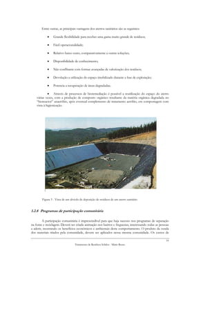 Entre outras, as principais vantagens dos aterros sanitários são as seguintes:

            •    Grande flexibilidade para receber uma gama muito grande de resíduos;

            •    Fácil operacionalidade;

            •    Relativo baixo custo, comparativamente a outras soluções;

            •    Disponibilidade de conhecimento;

            •    Não conflitante com formas avançadas de valorização dos resíduos;

            •    Devolução a utilização do espaço imobilizado durante a fase de exploração;

            •    Potencia a recuperação de áreas degradadas;

             • Através de processos de bioremediação é possível a reutilização do espaço do aterro
    várias vezes, com a produção de composto orgânico resultante da matéria orgânica degradada no
    “bioreactor” anaeróbio, após eventual complemento de tratamento aeróbio, em compostagem com
    vista à higienização.




        Figura 3 - Vista de um alvéolo de deposição de resíduos de um aterro sanitário


1.2.8 Programas de participação comunitária

         A participação comunitária é imprescindível para que haja sucesso nos programas de separação
na fonte e reciclagem. Deverá ser criada animação nos bairros e freguesias, interessando todas as pessoas
a aderir, mostrando os benefícios económicos e ambientais deste comportamento. O produto da venda
dos materiais triados pela comunidade, devem ser aplicados nessa mesma comunidade. Os custos de

                                                                                                       16
                                  Tratamento de Resíduos Sólidos - Mário Russo
 