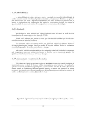 11.2.5 Admissibilidade

        A admissibilidade de resíduos em aterro segue o preceituado no manual de admissibilidade de
resíduos em aterro ( tendo como base a legislação comunitária e portuguesa neste domínio, a ser aprovado
pelo dono da obra), que estará à disposição do responsável pelo aterro, encarregado e pessoal da sala da
balança. O conhecimento das características dos resíduos e procedimentos diversos em matéria de
operacionalidade do aterro serão matérias de formação a todos os intervenientes da instalação.


11.2.6 Sinalização

       O operador do aterro manterá uma correcta sinalética dentro do aterro de modo ao bom
encaminhamento do transito para os vários órgãos da ETRSU.

       Poderá haver descargas ditas manuais (a evitar), que serão realizadas em locais que não afectem o
normal desenrolar das operações mecânicas.

       Se aparecerem veículos de descarga manual em quantidade superior ao esperado, devem ser
adoptados procedimentos especiais. Todos os veículos de descarga mecânica devem ser rapidamente
encaminhados para a face de trabalho para realizarem a descarga.

        Os resíduos serão descarregados na base da face de trabalho donde serão espalhados e compactados
pelo compactador, sempre em rampa, como ilustram os desenhos com o princípio de operação. Um
operário acompanhará as manobras das viaturas nas descargas.


11.2.7 Manuseamento e compactação dos resíduos

         Os resíduos que chegam ao aterro são domésticos, de estabelecimentos comerciais, de instituições da
administração central ou local, de limpezas públicas municipais, de certas indústrias e de explorações
agrícolas. Não há um procedimento especial quanto ao manuseamento deste tipo de resíduos. Haveria um
cuidado especial se se tratassem de resíduos industriais perigosos ou tóxicos. Nas figuras que se seguem
pretende-se através de desenhos ilustrar procedimentos de espalhamento, compactação e recobrimento de
resíduos em declive em aclive e em área. (Figuras 11.2 e 11.3).




         Figura 11.2 - Espalhamento e compactação de resíduos com exploração inclinada (declive e aclive)



                                                    162
 