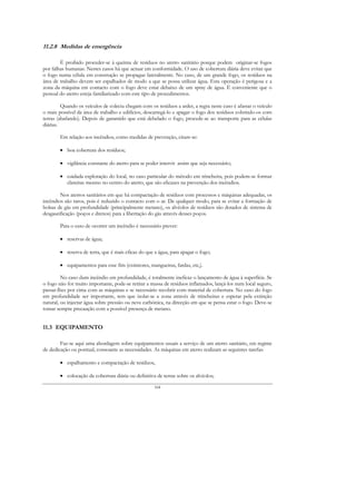 11.2.8 Medidas de emergência

        É proibido proceder-se à queima de resíduos no aterro sanitário porque podem originar-se fogos
por falhas humanas. Nestes casos há que actuar em conformidade. O uso de cobertura diária deve evitar que
o fogo numa célula em construção se propague lateralmente. No caso, de um grande fogo, os resíduos na
área de trabalho devem ser espalhados de modo a que se possa utilizar água. Esta operação é perigosa e a
zona da máquina em contacto com o fogo deve estar debaixo de um spray de água. É conveniente que o
pessoal do aterro esteja familiarizado com este tipo de procedimentos.

         Quando os veículos de colecta chegam com os resíduos a arder, a regra neste caso é afastar o veículo
o mais possível da área de trabalho e edifícios, descarregá-lo e apagar o fogo dos resíduos cobrindo-os com
terras (abafando). Depois de garantido que está debelado o fogo, procede-se ao transporte para as células
diárias.

        Em relação aos incêndios, como medidas de prevenção, citam-se:

        • boa cobertura dos resíduos;

        • vigilância constante do aterro para se poder intervir assim que seja necessário;

        • cuidada exploração do local, no caso particular do método em trincheira, pois podem-se formar
          clareiras mesmo no centro do aterro, que são eficazes na prevenção dos incêndios.

        Nos aterros sanitários em que há compactação de resíduos com processos e máquinas adequadas, os
incêndios são raros, pois é reduzido o contacto com o ar. De qualquer modo, para se evitar a formação de
bolsas de gás em profundidade (principalmente metano), os alvéolos de resíduos são dotados de sistema de
desgaseificação (poços e drenos) para a libertação do gás através desses poços.

        Para o caso de ocorrer um incêndio é necessário prever:

        • reservas de água;

        • reserva de terra, que é mais eficaz do que a água, para apagar o fogo;

        • equipamentos para esse fim (extintores, mangueiras, fardas, etc,).

         No caso dum incêndio em profundidade, é totalmente ineficaz o lançamento de água à superfície. Se
o fogo não for muito importante, pode-se retirar a massa de resíduos inflamados, lançá-los num local seguro,
passar-lhes por cima com as máquinas e se necessário recobrir com material de cobertura. No caso do fogo
em profundidade ser importante, tem que isolar-se a zona através de trincheiras e esperar pela extinção
natural, ou injectar água sobre pressão ou neve carbónica, na direcção em que se pensa estar o fogo. Deve-se
tomar sempre precaução com a possível presença de metano.


11.3 EQUIPAMENTO

        Faz-se aqui uma abordagem sobre equipamentos usuais a serviço de um aterro sanitário, em regime
de dedicação ou pontual, consoante as necessidades. As máquinas em aterro realizam as seguintes tarefas:

        • espalhamento e compactação de resíduos,

        • colocação da cobertura diária ou definitiva de terras sobre os alvéolos;

                                                     164
 
