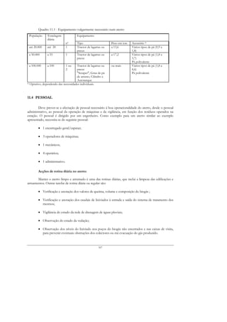 Quadro 11.1 - Equipamento vulgarmente necessário num aterro
 População     Tonelagem              Equipamento
               diária
                              nº      Tipo                     Peso em ton.   Acessório *
 até 20.000    até 20         1       Tractor de lagartas ou   a 13,6         Vários tipos de pá (0,9 a
                                      pneus                                   1,8)
 a 50.000      a 55           1       Tractor de lagartas ou   a 17,2         Vários tipos de pá (1,8 a
                                      pneus                                   3,7)
                                                                              Pá polivalente
 a 100.000     a 100          1 ou   Tractor de lagartas ou    ou mais        Vários tipos de pá (1,8 a
                              2      pneus                                    4,6)
                                     "Scraper", Grua de pá                    Pá polivalente
                                     de arrasto, Cilindro e
                                     Autotanque
* Optativo, dependendo das necessidades individuais.



11.4 PESSOAL

        Deve prever-se a afectação de pessoal necessário à boa operacionalidade do aterro, desde o pessoal
administrativo, ao pessoal da operação de máquinas e da vigilância, em função dos resíduos operados na
estação. O pessoal é dirigido por um engenheiro. Como exemplo para um aterro similar ao exemplo
apresentado, necessita-se do seguinte pessoal:

        • 1 encarregado geral/capataz;

        • 3 operadores de máquinas;

        • 1 mecânicos;

        • 4 operários;

        • 1 administrativo.

        Acções de rotina diária no aterro:

       Manter o aterro limpo e arrumado é uma das rotinas diárias, que inclui a limpeza das edificações e
arruamentos. Outras tarefas de rotina diária ou regular são:

        • Verificação e anotação dos valores de queima, volume e composição do biogás ;

        • Verificação e anotação dos caudais de lixiviados à entrada e saída do sistema de tratamento dos
          mesmos;

        • Vigilância do estado da rede de drenagem de águas pluviais;

        • Observação do estado da vedação;

        • Observação dos níveis do lixiviado nos poços do biogás não encerrados e nas caixas de visita,
          para prevenir eventuais obstruções dos colectores ou má evacuação do gás produzido.



                                                       167
 