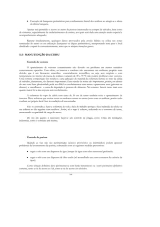 • Execução de banquetas perimétricas para confinamento lateral dos resíduos ao atingir-se a altura
          da última banqueta.

         Apenas será permitido o acesso ao aterro de pessoas interessadas na compra de salvados, bem como
de visitantes, especialmente de estabelecimentos de ensino, aos quais será dada uma atenção muito especial e
acompanhamento adequado;

        Reparar imediatamente, quaisquer danos provocados pela erosão hídrica ou eólica nas zonas
terminadas do aterro ou em utilização (banquetas ou diques perimétricos), transportando terra para o local
danificado e repará-lo convenientemente, antes que se atinjam situações graves.


11.5 MANUTENÇÃO DA ETRSU

        Controle de vectores

        O aparecimento de vectores contaminantes não deverão ser problema em aterros sanitários
correctamente operados. Com efeito, os insectos e roedores não encontram um ambiente propício num
alvéolo, que é um bioreactor anaeróbio essencialmente termofílico, ou seja, sem oxigénio e com
temperaturas no interior da massa de resíduos variando de 40 a 70 ºC não podem proliferar estes vectores.
Uma correcta compactação dos resíduos e uma aplicação do material de cobertura (terras) no topo da célula
de trabalho, diariamente, são factores importantes. Estas tarefas de rotina são importantes, porém, em alturas
do ano com forte pluviosidade pode ser difícil os recobrimentos com terras e aparecerem aves (gaivotas ou
abutres) a vasculharem a zona de deposição à procura de alimento. No entanto, haverá tanto mais aves
quanto maior for a área exposta sem recobrimento.

        A cobertura do topo da célula com cerca de 30 cm de terras também evita o aparecimento de
insectos. Deve referir-se que muitas vezes os roedores entram no aterro junto com os resíduos, porém terão
combate no próprio local, face às condições ali encontradas.

        Não se aconselha a fazer a cobertura de toda a face do trabalho porque a face inclinada da célula vai
ser coberta no dia seguinte com resíduos. Assim, só o topo é coberto, reduzindo-se o consumo de terras,
aumentando a capacidade de carga do aterro.

         De vez em quanto é necessário fazer-se um controle de pragas, como rotina em instalações
industriais, como o combate anti murina.




        Controle de poeiras

       Quando as vias não são pavimentadas (acessos provisórios ou intermédios) podem aparecer
problemas de levantamento de poeiras, colmatados com as seguintes medidas preventivas:

        • regar o solo com um dispersor de água (tanque de água com tubo transversal perfurado;

        • regar o solo com um dispersor de óleo usado (só aconselhado em casos extremos de carência de
          água);

        Como solução definitiva deve pavimentar-se com betão betuminoso ou outro pavimento definitivo
corrente, tanto a via de acesso ao AS, como a via de acesso aos alvéolos.

                                                     168
 