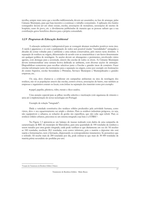 recolha, sempre mais caros que a recolha indiferenciada, devem ser assumidos, na fase de arranque, pelas
Câmaras Municipais, para que haja incentivo a continuar o trabalho comunitário. A aplicação dos fundos
conseguidos deverá ser em obras sociais, escolas, associações de moradores, associações de utentes de
hospitais, casas do povo, etc. e devidamente publicitadas de maneira que as pessoas saibam que a sua
contribuição gerou benefícios directos para a própria comunidade.


1.2.9 Programas de Educação Ambiental

         A educação ambiental é indispensável para se conseguir alcançar resultados positivos nesta área.
A tarefa é gigantesca e só com a participação de todos será possível mudar “mentalidades” arreigadas a
décadas de costas voltadas para o ambiente e uma cultura conservadora, pelo menos neste domínio. A
separação de resíduos na origem, diferenciados de acordo com as características é um factor determinante
em qualquer política de reciclagem. As acções devem ser abrangentes e persistentes, envolvendo vários
agentes, com destaque para a juventude, através das escolas de todos os níveis. As Câmaras Municipais
devem institucionalizar uma semana lectiva dedicada ao ambiente, com diversas acções de animação.
Disponibilizar contentores para recolhas selectivas junto a Escolas e grandes áreas de comércio. Fazer
circular informação junto das instituições para a separação na origem, como por exemplo em Instituições
do ensino Superior, escolas Secundárias e Primárias, Serviços Municipais e Municipalizados e grandes
empresas, etc..

        Ou seja, deve chamar-se a colaborar em campanhas ambientais na área da reciclagem dos
resíduos, não só as populações através das escolas, centros cívicos, associações de bairro, mas também as
empresas e organismos estatais ou locais, com ênfase na separação dos materiais como por exemplo:

          • papel, papelão, plásticos, vidro, metais e óleos usados;

         Uma atenção especial para as pilhas: recolha selectiva e inertização com argamassa de cimento e
areia até à implementação de novas tecnologias em Portugal.

          Exemplo de solução "integrada":

        Dada a variedade constitutiva dos resíduos sólidos produzidos pela actividade humana, como
vimos, deve o seu equacionamento ser amplo e distinto. Para os resíduos industriais perigosos, ou seja,
não equiparáveis a urbanos, as soluções de gestão são específicas, que não cabe aqui referir. Para os
resíduos sólidos urbanos, preconiza-se um sistema integrado cuja base é a ETRSU1.

         Na Figura 1.3 apresenta-se um balanço de massas realizado com dados de uma campanha de
caracterização de RSU do município de Matosinhos, para uma quantidade de 100 toneladas de resíduos a
serem tratados por uma gestão integrada, onde pode verificar-se que diariamente em vez do AS receber
as 100 toneladas, receberia 28,1 toneladas, com custos inferiores, pois a matéria a depositar não está
sujeita a fermentações, nem à lixiviação, dispensando os correspondentes tratamentos. Se pensarmos que
o referido AS recebe mais de 200 toneladas por dia, pode estimar-se que mais de 38 000 toneladas de
matéria prima secundária são perdidas por ano.




1Estação de Tratamento   de Resíduos Sólidos Urbanos
                                                                                                       17
                                            Tratamento de Resíduos Sólidos - Mário Russo
 
