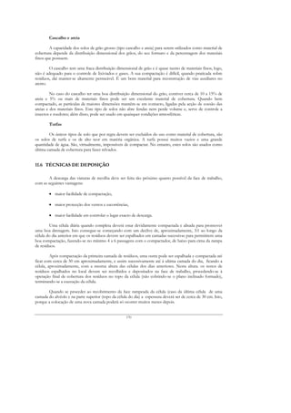 Cascalho e areia

        A capacidade dos solos de grão grosso (tipo cascalho e areia) para serem utilizados como material de
cobertura depende da distribuição dimensional dos grãos, do seu formato e da percentagem dos materiais
finos que possuem.

        O cascalho tem uma fraca distribuição dimensional de grão e é quase isento de materiais finos, logo,
não é adequado para o controle de lixiviados e gases. A sua compactação é difícil, quando praticada sobre
resíduos, daí manter-se altamente permeável. É um bom material para reconstrução de vias auxiliares no
aterro.

         No caso do cascalho ter uma boa distribuição dimensional do grão, contiver cerca de 10 a 15% de
areia e 5% ou mais de materiais finos pode ser um excelente material de cobertura. Quando bem
compactado, as partículas de maiores dimensões mantêm-se em contacto, ligadas pela acção de coesão das
areias e dos materiais finos. Este tipo de solos não abre fendas nem perde volume e, serve de controle a
insectos e roedores; além disso, pode ser usado em quaisquer condições atmosféricas.

        Turfas

        Os únicos tipos de solo que por regra devem ser excluídos do uso como material de cobertura, são
os solos de turfa e os de alto teor em matéria orgânica. A turfa possui muitos vazios e uma grande
quantidade de água. São, virtualmente, impossíveis de compactar. No entanto, estes solos são usados como
última camada de cobertura para fazer relvados.


11.6 TÉCNICAS DE DEPOSIÇÃO

        A descarga das viaturas de recolha deve ser feita tão próximo quanto possível da face de trabalho,
com as seguintes vantagens:

        • maior facilidade de compactação,

        • maior protecção dos ventos e escorrências,

        • maior facilidade em controlar o lugar exacto de descarga.

        Uma célula diária quando completa deverá estar devidamente compactada e alisada para promover
uma boa drenagem. Isto consegue-se começando com um declive de, aproximadamente, 3:1 ao longo da
célula do dia anterior em que os resíduos devem ser espalhados em camadas sucessivas para permitirem uma
boa compactação, fazendo-se no mínimo 4 a 6 passagens com o compactador, de baixo para cima da rampa
de resíduos.

         Após compactação da primeira camada de resíduos, uma outra pode ser espalhada e compactada até
ficar com cerca de 50 cm aproximadamente, e assim sucessivamente até à ultima camada do dia, ficando a
célula, aproximadamente, com a mesma altura das células dos dias anteriores. Nesta altura. os restos de
resíduos espalhados no local devem ser recolhidos e depositados na face de trabalho, procedendo-se à
operação final de cobertura dos resíduos no topo da célula (não cobrindo-se o plano inclinado formado),
terminando-se a execução da célula.

       Quando se proceder ao recobrimento da face rampeada da célula (caso da última célula de uma
camada do alvéolo e na parte superior (topo da célula do dia) a espessura deverá ser de cerca de 30 cm. Isto,
porque a colocação de uma nova camada poderá só ocorrer muitos meses depois.


                                                     170
 