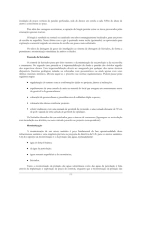 instalação de poços verticais de paredes perfuradas, rede de drenos em estrela a cada 5.00m de altura de
aterro e concorrente ao poço.

      Para além das vantagens económicas, a captação do biogás permite evitar os riscos provocados pelas
emanações gasosas nocivas.

        O biogás é ventilado na vertical ou canalizado em tubos estrategicamente localizados, para um ponto
de recolha na superfície. Neste último caso o gás é queimado numa tocha (queimador) ou aproveitado para
exploração comercial exigindo um sistema de recolha um pouco mais sofisticado.

        Os tubos de drenagem de gases são interligados ao sistema de drenagem de lixiviados, de forma a
permitirem a monitorização simultânea de ambos os fluidos.

        Controle de lixiviados

        O controle de lixiviados passa por dois vectores: o da minimização da sua produção e da sua recolha
e tratamento. No segundo caso procede-se à impermeabilização do fundo e paredes dos alvéolos seguido
dos respectivos drenos. Esta impermeabilização deverá ser assegurada por qualquer dos meios técnicos
disponíveis (barreiras geológicas isoladas ou reforçadas com geossintéticos ou ainda apenas com estes
últimos materiais sintéticos. Deverá seguir-se o prescrito nas normas regulamentares. Poderá passar pelas
seguintes etapas:

        • regularização do terreno com as conformações dadas no projecto, drenos e inclinações.

        • espalhamento de uma camada de areia ou material do local que assegure um assentamento suave
          do geotêxtil e da geomembrana;

        • colocação da geomembrana e procedimentos de soldadura dupla a quente;

        • colocação dos drenos conforme projecto;

        • cobrir totalmente com uma camada de geotêxtil de protecção e uma camada drenante de 50 cm
          de godo seguida de uma camada de geotêxtil de separação.

       Os lixiviados drenados são encaminhados para o sistema de tratamento (lagunagem ou recirculação
com inoculação nos alvéolos, ou outro método prescrito no projecto correspondente).

        Monitorização

         A monitorização de um aterro sanitário é peça fundamental da boa operacionalidade desta
infraestrutura sanitária e uma exigência prevista na proposta de directiva da U.E. para os aterros sanitários.
Um dos aspectos da monitorização é o da poluição das águas, nomeadamente:

        • água do lençol freático;

        • da água de percolação;

        • águas naturais superficiais e de escorrências;

        • lixiviados.

        Tanto a monitorização da poluição das águas subterrâneas como das águas de percolação é feita
através da implantação e exploração de poços de controle, enquanto que a monitorização da poluição das

                                                     172
 