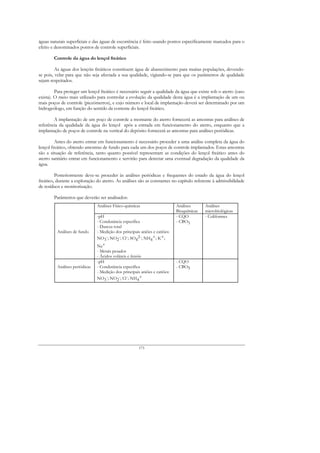 águas naturais superficiais e das águas de escorrência é feito usando pontos especificamente marcados para o
efeito e denominados pontos de controle superficiais.

        Controle da água do lençol freático

         As águas dos lençóis freáticos constituem água de abastecimento para muitas populações, devendo-
se pois, velar para que não seja afectada a sua qualidade, vigiando-se para que os parâmetros de qualidade
sejam respeitados.

         Para proteger um lençol freático é necessário seguir a qualidade da água que existe sob o aterro (caso
exista). O meio mais utilizado para controlar a evolução da qualidade desta água é a implantação de um ou
mais poços de controle (piezómetros), e cujo número e local de implantação deverá ser determinado por um
hidrogeólogo, em função do sentido da corrente do lençol freático.

        A implantação de um poço de controle a montante do aterro fornecerá as amostras para análises de
referência da qualidade da água do lençol após a entrada em funcionamento do aterro, enquanto que a
implantação de poços de controle na vertical do depósito fornecerá as amostras para análises periódicas.

         Antes do aterro entrar em funcionamento é necessário proceder a uma análise completa da água do
lençol freático, obtendo amostras de fundo para cada um dos poços de controle implantados. Estas amostras
são a situação de referência, tanto quanto possível representam as condições do lençol freático antes do
aterro sanitário entrar em funcionamento e servirão para detectar uma eventual degradação da qualidade da
água.

         Posteriormente deve-se proceder às análises periódicas e frequentes do estado da água do lençol
freático, durante a exploração do aterro. As análises são as constantes no capítulo referente à admissibilidade
de resíduos e monitorização.

        Parâmetros que deverão ser analisados:
                                Análises Físico-químicas                     Análises      Análises
                                                                             Bioquímicas   microbiológicas
                                -pH                                          - CQO         - Coliformes
                                - Condutância específica                     - CBO5
                                - Dureza total
          Análises de fundo     - Medição dos principais aniões e catiões:
                                NO3-; NO2-; Cl-; SO42-; NH4+; K+;
                                Na+
                                - Metais pesados
                                - Ácidos voláteis e fenóis
                                -pH                                          - CQO
          Análises periódicas   - Condutância específica                     - CBO5
                                - Medição dos principais aniões e catiões:
                                NO3-; NO2-; Cl-; NH4+




                                                        173
 