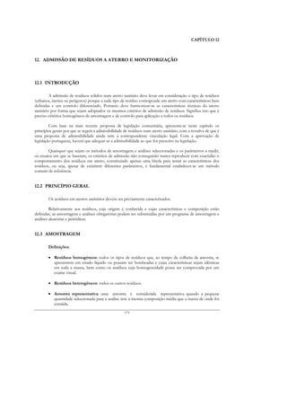 CAPÍTULO 12



12. ADMISSÃO DE RESÍDUOS A ATERRO E MONITORIZAÇÃO



12.1 INTRODUÇÃO

         A admissão de resíduos sólidos num aterro sanitário deve levar em consideração o tipo de resíduos
(urbanos, inertes ou perigosos) porque a cada tipo de resíduo corresponde um aterro com características bem
definidas e um controlo diferenciado. Portanto deve harmonizar-se as características técnicas do aterro
sanitário por forma que sejam adoptados os mesmos critérios de admissão de resíduos. Significa isto que é
preciso critérios homogéneos de amostragem e de controlo para aplicação a todos os resíduos.

         Com base na mais recente proposta de legislação comunitária, apresenta-se neste capítulo os
princípios gerais por que se regerá a admissibilidade de resíduos num aterro sanitário, com a ressalva de que é
uma proposta de admissibilidade ainda sem a correspondente vinculação legal. Com a aprovação de
legislação portuguesa, haverá que adequar-se a admissibilidade ao que for prescrito na legislação.

        Quaisquer que sejam os métodos de amostragem e análises seleccionadas e os parâmetros a medir,
os ensaios em que se baseiam, os critérios de admissão não conseguirão nunca reproduzir com exactidão o
comportamento dos resíduos em aterro, constituindo apenas uma bitola para testar as características dos
resíduos, ou seja, apesar de existirem diferentes parâmetros, é fundamental estabelecer-se um método
comum de referência.


12.2 PRINCÍPIO GERAL

        Os resíduos em aterros sanitários devem ser previamente caracterizados.

         Relativamente aos resíduos, cuja origem é conhecida e cujas características e composição estão
definidas, as amostragens e análises obrigatórias podem ser substituídas por um programa de amostragem e
análises aleatórias e periódicas.


12.3 AMOSTRAGEM

        Definições:

        • Resíduos homogéneos: todos os tipos de resíduos que, ao tempo da colheita da amostra, se
          apresentem em estado líquido ou possam ser bombeadas e cujas características sejam idênticas
          em toda a massa, bem como os resíduos cuja homogeneidade possa ser comprovada por um
          exame visual.

        • Resíduos heterogéneos: todos os outros resíduos.

        • Amostra representativa: uma amostra é considerada representativa quando a pequena
          quantidade seleccionada para a análise tem a mesma composição média que a massa de onde foi
          extraída.
                                                     175
 