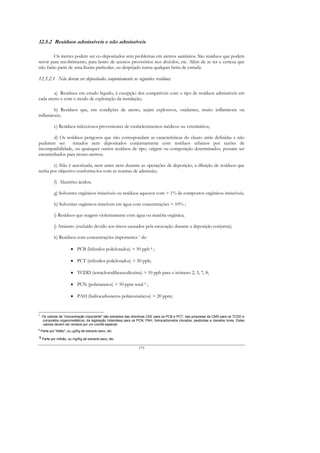12.5.2 Resíduos admissíveis e não admissíveis

        Os inertes podem ser co-depositados sem problemas em aterros sanitários. São resíduos que podem
servir para recobrimento, para lastro de acessos provisórios nos alvéolos, etc. Além de se ter a certeza que
não farão parte de uma lixeira particular, ou despejado numa qualquer beira de estrada.

12.5.2.1 Não devem ser depositados conjuntamente os seguintes resíduos:

        a) Resíduos em estado líquido, à excepção dos compatíveis com o tipo de resíduos admissíveis em
cada aterro e com o modo de exploração da instalação;

        b) Resíduos que, em condições de aterro, sejam explosivos, oxidantes, muito inflamáveis ou
inflamáveis;

             c) Resíduos infecciosos provenientes de estabelecimentos médicos ou veterinários;

       d) Os resíduos perigosos que não correspondam as características do eluato atrás definidas e não
puderem ser      tratados nem depositados conjuntamente com resíduos urbanos por razões de
incompatibilidade, ou quaisquer outros resíduos de tipo, origem ou composição determinados, possam ser
encaminhados para mono-aterros;

        e) Não é autorizada, nem antes nem durante as operações de deposição, a diluição de resíduos que
tenha por objectivo conforma-los com as normas de admissão;

             f) Alcatrões ácidos;

             g) Solventes orgânicos imiscíveis ou resíduos aquosos com > 1% de compostos orgânicos imiscíveis;

             h) Solventes orgânicos miscíveis em água com concentrações > 10% ;

             i) Resíduos que reagem violentamente com água ou matéria orgânica;

             j) Amianto (excluído devido aos riscos causados pela escavação durante a deposição conjunta);

             k) Resíduos com concentrações importantes 7 de:

                         • PCB (bifenilos policlorados) > 50 ppb 8 ;

                         • PCT (trifenilos policlorados) > 50 ppb;

                         • TCDD (tetraclorodibenzodioxina) > 10 ppb para o isómero 2, 3, 7, 8;

                         • PCN (policianetos) > 50 ppm total 9 ;

                         • PAH (hidrocarbonetos poliaromáticos) > 20 ppm;


7
    Os valores de "concentração importante" são extraídos das directivas CEE para os PCB e PCT; das propostas da CMS para os TCDD e
    compostos organometálicos; da legislação holandesa para os PCN, PAH, hidrocarbonetos clorados, pesticidas e cianetos livres. Estes
    valores devem ser revistos por um comité especial.
8
    Parte por "bilião", ou µg/Kg de extracto seco, etc.
9 Parte por milhão, ou mg/Kg de extracto seco, etc.


                                                                  179
 