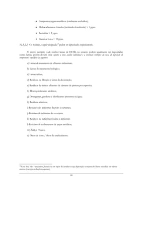 • Compostos organometálicos (totalmente excluídos);

                  • Hidrocarbonetos clorados (incluindo clorofenóis) > 1 ppm;

                  • Pesticidas > 2 ppm;

                  • Cianetos livres > 10 ppm.

12.5.2.2 Os resíduos a seguir designados10 podem ser depositados conjuntamente,

        O aterro sanitário pode receber lamas de ETAR, no entanto podem igualmente ser depositadas
outras lamas, porém devem estar sujeitos a uma análise individual e a eventuais restrições da taxa de deposição de
componentes específicos as seguintes:

        a) Lamas de tratamento de efluentes industriais;

        b) Lamas de tratamento biológico;

        c) Lamas ácidas;

        d) Resíduos de filtração e lamas de decantação;

        e) Resíduos de tintas e efluentes de câmaras de pintura por aspersão;

        f) Desengordurantes alcalinos;

        g) Detergentes, gorduras e lubrificantes presentes na água;

        h) Resíduos adesivos;

        i) Resíduos das indústrias de peles e curtumes;

        j) Resíduos da indústrias de cervejaria;

        k) Resíduos da indústria pecuária e alimentar;

        l) Resíduos de acabamentos de peças metálicas;

        m) Ácidos / bases;

        n) Óleos de corte / óleos de arrefecimento.




10
  Esta lista não é exaustiva, baseia-se em tipos de resíduos cuja deposição conjunta foi bem sucedida em vários
aterros (excepto soluções aquosas).

                                                         180
 