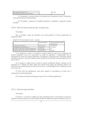 Evaporação (lisímetro) (2)                                              do mês
    Humidade atmosférica (14.00 h TEC)
          (1) Os parâmetros anteriores podem ser substituídos pela "precipitação efectiva" indicada por
   uma rede local (Serviço de Meteorologia).

        (2) Ou medindo o parâmetro da humidade atmosférica e calculando a evaporação segundo
   HAUDE.


12.6.1.2 Dados sobre emissões: controlo das águas. Lixiviados e gases.

        Amostragem

      Para os lixiviados e águas de escorrência, uma amostra global de 10 litros, representativa da
composição média.

   Quadro 12.5 monitorização do aterro - emissões
                                                   Fase exploração       Fase de manutenção após
                                                                         encerramento
    Volume dos lixiviados                          Val. Tot. dia         mensalmente
    Composição dos lixiviados (1)                  mensal (2)            no mesmo
    Comp. das águas de escorrência superficiais.   mensal (2)            dia
    Emissão gases (CH4, CO2, O2, H2S, H2,..)       mensal (2)(3)         do mês

         (1) Os parâmetros a medir e as substâncias a analisar variam de acordo com a composição dos
resíduos depositados; devem ser mencionados na licença de exploração e correlacionados com as
características do eluato dos resíduos depositados. Os parâmetros a seleccionar para os lixiviados deverão
possibilitar estimativas, a partir das avaliações anuais, da influência dos lixiviados na camada impermeável da
base do aterro.

         (2) As medições e análises devem ser feitas no mínimo mensalmente durante o primeiro ano de
exploração. Se a avaliação dos dados indicar que intervalos mais longos são igualmente eficazes, esse
intervalo deve ser aumentado para um máximo de três meses. A condutividade deve ser medida pelo menos
uma vez por mês.

      (3) CH4, CO2, O2 regularmente; outros gases segundo as necessidades, de acordo com a
composição dos resíduos depositados.

        (4) A eficiência da camada de drenagem dos gases deve ser verificada regularmente.




12.6.1.3 Protecção das águas subterrâneas

        Amostragem

        O número e os pontos de medição das águas subterrâneas deve ser mencionado na licença de
exploração; um desses pontos deve estar localizado na região de infiltração das águas subterrâneas (nível O) e

                                                      182
 