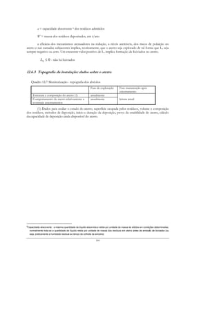 a = capacidade absorvente 8 dos resíduos admitidos

             W = massa dos resíduos depositados, em t/ano

         a eficácia dos mecanismos atenuadores na redução, a níveis aceitáveis, dos riscos de poluição no
aterro e nas camadas subjacentes implica, teoricamente, que o aterro seja explorado de tal forma que Lo seja
sempre negativo ou zero. Um crescente valor positivo de Lo implica formação de lixiviados no aterro.

                L0 ≤ 0 - não há lixiviados


12.6.3 Topografia da instalação: dados sobre o aterro

       Quadro 12.7 Monitorização - topografia dos alvéolos
                                                              Fase de exploração         Fase manutenção após
                                                                                         encerramento
        Estrutura e composição do aterro (1)                  anualmente
        Comportamento do aterro relativamente a               anualmente                 leitura anual
        eventuais assentamentos
        (1) Dados para avaliar o estado do aterro; superfície ocupada pelos resíduos, volume e composição
dos resíduos, métodos de deposição, início e duração da deposição, prova da estabilidade do aterro, cálculo
da capacidade de deposição ainda disponível do aterro.




8
    Capacidade absorvente : a máxima quantidade de líquido absorvida e retida por unidade de massa de sólidos em condições determinadas;
     normalmente trata-se a quantidade de líquido retida por unidade de massa dos resíduos em aterro antes da emissão de lixiviados (ou
     seja, praticamente a humidade residual ao tempo da colheita da amostra)

                                                                   184
 
