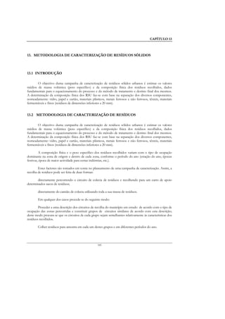 CAPÍTULO 13



13. METODOLOGIA DE CARACTERIZAÇÃO DE RESÍDUOS SÓLIDOS



13.1 INTRODUÇÃO

       O objectivo duma campanha de caracterização de resíduos sólidos urbanos é estimar os valores
médios de massa volúmica (peso específico) e da composição física dos resíduos recolhidos, dados
fundamentais para o equacionamento do processo e do método de tratamento e destino final dos mesmos.
A determinação da composição física dos RSU faz-se com base na separação dos diversos componentes,
nomeadamente: vidro, papel e cartão, materiais plásticos, metais ferrosos e não ferrosos, têxteis, materiais
fermentáveis e finos (resíduos de dimensões inferiores a 20 mm).


13.2 METODOLOGIA DE CARACTERIZAÇÃO DE RESÍDUOS

       O objectivo duma campanha de caracterização de resíduos sólidos urbanos é estimar os valores
médios de massa volúmica (peso específico) e da composição física dos resíduos recolhidos, dados
fundamentais para o equacionamento do processo e do método de tratamento e destino final dos mesmos.
A determinação da composição física dos RSU faz-se com base na separação dos diversos componentes,
nomeadamente: vidro, papel e cartão, materiais plásticos, metais ferrosos e não ferrosos, têxteis, materiais
fermentáveis e finos (resíduos de dimensões inferiores a 20 mm).

         A composição física e o peso específico dos resíduos recolhidos variam com o tipo de ocupação
dominante na zona de origem e dentro de cada zona, conforme o período do ano (estação do ano, épocas
festivas, época de maior actividade para certas indústrias, etc.).

        Estes factores são tomados em conta no planeamento de uma campanha de caracterização. Assim, a
recolha de resíduos pode ser feita de duas formas:

       directamente percorrendo o circuito de colecta de resíduos e recolhendo para um carro de apoio
determinados sacos de resíduos;

        directamente do camião de colecta utilizando toda a sua massa de resíduos.

        Em qualquer dos casos procede-se do seguinte modo:

        Proceder a uma descrição dos circuitos de recolha do município em estudo de acordo com o tipo de
ocupação das zonas percorridas e constituir grupos de circuitos similares de acordo com esta descrição;
deste modo procura-se que os circuitos de cada grupo sejam semelhantes relativamente às características dos
resíduos recolhidos.

        Colher resíduos para amostra em cada um destes grupos e em diferentes períodos do ano.




                                                    185
 