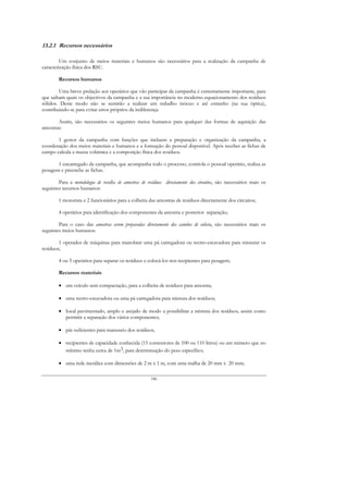 13.2.1 Recursos necessários

         Um conjunto de meios materiais e humanos são necessários para a realização da campanha de
caracterização física dos RSU.

        Recursos humanos

        Uma breve prelação aos operários que vão participar da campanha é extremamente importante, para
que saibam quais os objectivos da campanha e a sua importância no moderno equacionamento dos resíduos
sólidos. Deste modo não se sentirão a realizar um trabalho inócuo e até estranho (na sua óptica),
contribuindo-se para evitar erros próprios da indiferença.

       Assim, são necessários os seguintes meios humanos para qualquer das formas de aquisição das
amostras:

       1 gestor da campanha com funções que incluem a preparação e organização da campanha, a
coordenação dos meios materiais e humanos e a formação do pessoal disponível. Após receber as fichas de
campo calcula a massa volúmica e a composição física dos resíduos.

       1 encarregado da campanha, que acompanha todo o processo, controla o pessoal operário, realiza as
pesagens e preenche as fichas.

        Para a metodologia de recolha de amostras de resíduos directamente dos circuitos, são necessários mais os
seguintes recursos humanos:

        1 motorista e 2 funcionários para a colheita das amostras de resíduos directamente dos circuitos;

        4 operários para identificação dos componentes da amostra e posterior separação;

        Para o caso das amostras serem preparadas directamente dos camiões de colecta, são necessários mais os
seguintes meios humanos:

        1 operador de máquinas para manobrar uma pá carregadora ou rectro-escavadora para misturar os
resíduos;

        4 ou 5 operários para separar os resíduos e colocá-los nos recipientes para pesagem;

        Recursos materiais

        • um veículo sem compactação, para a colheita de resíduos para amostra;

        • uma rectro-escavadora ou uma pá carregadora para mistura dos resíduos;

        • Iocal pavimentado, amplo e arejado de modo a possibilitar a mistura dos resíduos, assim como
          permitir a separação dos vários componentes;

        • pás suficientes para manuseio dos resíduos;

        • recipientes de capacidade conhecida (15 contentores de 100 ou 110 litros) ou um número que no
          mínimo tenha cerca de 1m3, para determinação do peso específico;

        • uma rede metálica com dimensões de 2 m x 1 m, com uma malha de 20 mm x 20 mm;

                                                      186
 