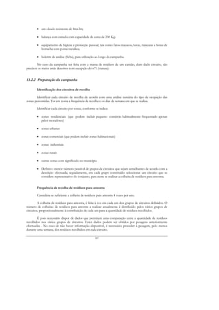 • um oleado resistente de 4mx3m;

        • balança com estrado com capacidade de cerca de 250 Kg;

        • equipamento de higiene e protecção pessoal, tais como fatos-macacos, luvas, máscaras e botas de
          borracha com ponta metálica;

        • boletim de análise (ficha), para utilização ao longo da campanha.

        No caso da campanha ser feita com a massa de resíduos de um camião, dum dado circuito, são
precisos os meios atrás descritos com excepção do nº1 (viatura):


13.2.2 Preparação da campanha

        Identificação dos circuitos de recolha

       Identificar cada circuito de recolha de acordo com uma análise sumária do tipo de ocupação das
zonas percorridas. Ter em conta a frequência da recolha e os dias da semana em que se realiza.

        Identificar cada circuito por zonas, conforme se indica:

        • zonas residenciais (que podem incluir pequeno comércio habitualmente frequentado apenas
          pelos moradores)

        • zonas urbanas

        • zonas comerciais (que podem incluir zonas habitacionais)

        • zonas industriais

        • zonas rurais

        • outras zonas com significado no município

        • Definir o menor número possível de grupos de circuitos que sejam semelhantes de acordo com a
          descrição efectuada; seguidamente, em cada grupo constituído seleccionar um circuito que se
          considere representativo do conjunto, para neste se realizar a colheita de resíduos para amostra.


        Frequência de recolha de resíduos para amostra

        Considera-se suficiente a colheita de resíduos para amostra 4 vezes por ano.

         A colheita de resíduos para amostra, é feita à vez em cada um dos grupos de circuitos definidos. O
número de colheitas de resíduos para amostra a realizar anualmente é distribuído pelos vários grupos de
circuitos, proporcionalmente à contribuição de cada um para a quantidade de resíduos recolhidos.

        É pois necessário dispor de dados que permitam uma comparação entre a quantidade de resíduos
recolhidos nos vários grupos de circuitos. Estes dados podem ser obtidos por pesagens anteriormente
efectuadas . No caso de não haver informação disponível, é necessário proceder à pesagem, pelo menos
durante uma semana, dos resíduos recolhidos em cada circuito.

                                                     187
 