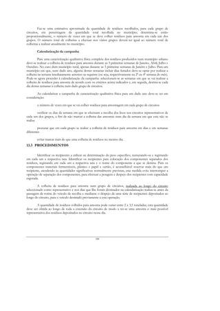 Faz-se uma estimativa aproximada da quantidade de resíduos recolhidos, para cada grupo de
circuitos, em percentagem da quantidade total recolhida no município; determina-se então
proporcionalmente, o número de vezes em que se deve colher resíduos para amostra em cada um dos
grupos. O número total de colheitas a efectuar nos vários grupos deverá ser igual ao número total de
colheitas a realizar anualmente no município.

        Calendarização da campanha

         Para uma caracterização qualitativa física completa dos resíduos produzidos num município urbano
deve-se realizar a colheita de resíduos para amostra durante as 3 primeiras semanas de Janeiro, Abril, Julho e
Outubro. No caso dum município rural, apenas durante as 3 primeiras semanas de Janeiro e Julho. Para um
município em que, num dado ano, alguma destas semanas incluir dias feriados deve-se optar por realizar a
colheita na semana imediatamente anterior ou seguinte (ou seja, respectivamente na 2ª ou 4ª semana do mês).
Pode-se agora proceder à calendarização da campanha: seleccionam-se as semanas em que se vai realizar a
colheita de resíduos para amostra de acordo com os critérios acima indicados e, em seguida, destina-se cada
dia destas semanas à colheita num dado grupo de circuitos.

        Ao calendarizar a campanha de caracterização qualitativa física para um dado ano deve-se ter em
consideração:

        o número de vezes em que se vai colher resíduos para amostragem em cada grupo de circuitos

        verificar os dias da semana em que se efectuam a recolha dos lixos nos circuitos representativos de
cada um dos grupos, a fim de não marcar a colheita das amostras num dia da semana em que esta não se
realize

        procurar que em cada grupo se realize a colheita de resíduos para amostra em dias e em semanas
diferentes

        evitar marcar mais do que uma colheita de resíduos no mesmo dia.
13.3 PROCEDIMENTOS

        Identificar os recipientes a utilizar na determinação do peso específico, numerando-os e registando
em cada um a respectiva tara. Identificar os recipientes para colocação dos componentes separados dos
resíduos, registando em cada um a respectiva tara e o nome do componente a que se destina. Para os
componentes materiais fermentáveis, plástico e papel e cartão, é aconselhável reservar mais do que um
recipiente, atendendo às quantidades significativas normalmente previstas; esta medida evita interromper a
operação de separação dos componentes, para efectuar a pesagem e despejo dos recipientes com capacidade
esgotada.

        A colheita de resíduos para amostra num grupo de circuitos, realizada ao longo do circuito
seleccionado como representativo e nos dias que Ihe foram destinados na calendarização realiza-se antes da
passagem de rotina do veículo de recolha e mediante o despejo de uma série de recipientes depositados ao
longo do circuito, para o veículo destinado previamente a esta operação.

        A quantidade de resíduos colhidos para amostra pode variar entre 2 a 3,5 toneladas; esta quantidade
deve ser obtida ao longo de toda a extensão do circuito de modo a ter-se uma amostra o mais possível
representativa dos resíduos depositados no circuito nesse dia.




                                                     188
 