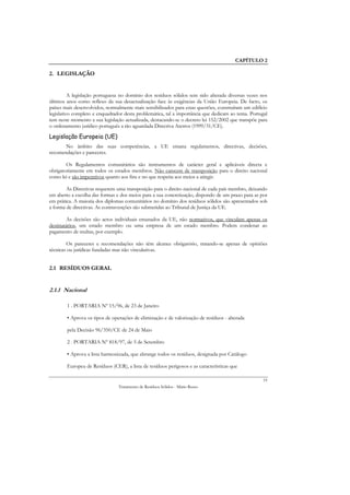 CAPÍTULO 2

2. LEGISLAÇÃO


          A legislação portuguesa no domínio dos resíduos sólidos tem sido alterada diversas vezes nos
últimos anos como reflexo da sua desactualização face às exigências da União Europeia. De facto, os
países mais desenvolvidos, normalmente mais sensibilizados para estas questões, construíram um edifício
legislativo completo e enquadrador desta problemática, tal a importância que dedicam ao tema. Portugal
tem neste momento a sua legislação actualizada, destacando-se o decreto lei 152/2002 que transpõe para
o ordenamento jurídico português a tão aguardada Directiva Aterros (1999/31/CE).

Legislação Europeia (UE)
       No âmbito das suas competências, a UE emana regulamentos, directivas, decisões,
recomendações e pareceres.

        Os Regulamentos comunitários são instrumentos de carácter geral e aplicáveis directa e
obrigatoriamente em todos os estados membros. Não carecem de transposição para o direito nacional
como lei e são imperativos quanto aos fins e no que respeita aos meios a atingir.

        As Directivas requerem uma transposição para o direito nacional de cada país membro, deixando
em aberto a escolha das formas e dos meios para a sua concretização, dispondo de um prazo para as por
em prática. A maioria dos diplomas comunitários no domínio dos resíduos sólidos são apresentados sob
a forma de directivas. As contravenções são submetidas ao Tribunal de Justiça da UE.

        As decisões são actos individuais emanados da UE, não normativos, que vinculam apenas os
destinatários, um estado membro ou uma empresa de um estado membro. Podem condenar ao
pagamento de multas, por exemplo.

        Os pareceres e recomendações não têm alcance obrigatório, tratando-se apenas de opiniões
técnicas ou jurídicas fundadas mas não vinculativas.


2.1 RESÍDUOS GERAL


2.1.1 Nacional

        1 . PORTARIA Nº 15/96, de 23 de Janeiro

        • Aprova os tipos de operações de eliminação e de valorização de resíduos - alterada

        pela Decisão 96/350/CE de 24 de Maio

        2 . PORTARIA Nº 818/97, de 5 de Setembro

        • Aprova a lista harmonizada, que abrange todos os resíduos, designada por Catálogo

        Europeu de Resíduos (CER), a lista de resíduos perigosos e as características que

                                                                                                     19
                                Tratamento de Resíduos Sólidos - Mário Russo
 