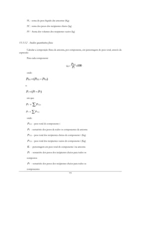 PL - soma do peso líquido das amostras (Kg)

        PC - soma dos pesos dos recipientes cheios (kg)

        PV - Soma dos volumes dos recipientes vazios (kg)



13.3.3.2 Análise quantitativa física

        Calcular a composição física da amostra, por componente, em percentagem do peso total, através da
expressão

        Para cada componente

                                                            PL(i) x100
                                                      Ki=    PL
        onde:

       PL(i) = (PC(i) − PV(i))
      e:

       PL = (PC − PV)
        em que:

       PC =     ∑P     C(i )



       PV =     ∑P   V (i )



        onde:

           PL ( i ) - peso total do componente i

           PL - somatório dos pesos de todos os componentes da amostra

           PC ( i ) - peso total dos recipientes cheios do componente i (Kg)

           PV ( i ) - peso total dos recipientes vazios do componente i (Kg)

           Ki - percentagem em peso total do componente i na amostra

           PC - somatório dos pesos dos recipientes cheios para todos os

        compostos

           PV - somatório dos pesos dos recipientes cheios para todos os

        componentes
                                                         192
 