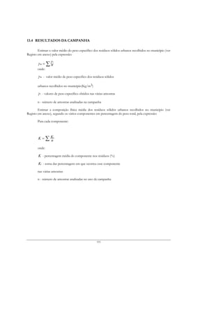 13.4 RESULTADOS DA CAMPANHA

        Estimar o valor médio do peso específico dos resíduos sólidos urbanos recolhidos no município (ver
Registo em anexo) pela expressão:

               γi
        γm = ∑ n
       onde:

        γ m - valor médio de peso especifico dos resíduos sólidos

       urbanos recolhidos no município(Kg/m3)

        γ i - valores de peso específico obtidos nas várias amostras

       n - número de amostras analisadas na campanha

        Estimar a composição física média dos resíduos sólidos urbanos recolhidos no município (ver
Registo em anexo), segundo os vários componentes em percentagem do peso total, pela expressão:

       Para cada componente:



        K = ∑ Ki
              n
       onde:

        K - percentagem média do componente nos resíduos (%)

        Ki - soma das percentagens em que ocorreu esse componente

       nas várias amostras

       n - número de amostras analisadas no ano da campanha




                                                     193
 