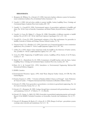 BIBLIOGRAFIA

1. Bonaparte, R.; Williams, N.; e Giroud, J. P. (1985). Innovative leachate collection systems for hazardous
   waste containment facilities, Proc. of Geotechnical Fabrics, Cincinnati, 9 - 34.

2. Cancelli, A. (1989). Soil and refuse stability in sanitary landfills, Sanitary Landfilling: Process, Technology and
   Environmental Impact, Academic Press Ltd., London, 483 - 507.

3. Cancelli, A. e Cazzuffi D. (1994). Environmental aspects of geosynthetic application in landfills and
   dams, Proc. 5th Int. Conf. on Geotextiles, Geomembranes and Related Products, Keynote lectures, Singapore, 57 -
   95.

4. Cancelli, A.; Cossu, R.; Malpei, F. e Pessina, D. (1988). Permeability of different materials to landfill
   leachate, Proc. of I.S.W.A. 88 - 5th Int. Solid Wastes Conference, Copenhagen, Vol. 1, 115 - 122.

5. Cazzuffi D. e Cossu, R. (1993). Experimental evaluation of the filter performance for geotextiles in
   landfills, Geotextiles in Filtration and Drainage, Thomas Telford, London, 78 - 94.

6. Chouery-Curtis, V. E. e Butchko, S. T. (1991). Innovative use of structural geogrids in waste containment
   applications, Proc. of Sardinia 91 - 3rd Int. Landfill Symposium, Cagliari, Vol. 1, 547 - 561.

7. Collins, H. J. (1993). Impact of the temperature inside the landfill on the behaviour of barrier systems,
   Proc. of Sardinia 93 - 4th Int. Landfill Symposium, Cagliari, Vol. 1, 417 - 432.

8. Cossu, R. (1994). Engineering of landfill barrier systems, Landfilling of Waste: Barriers, E & FN Spon,
   London, 11 - 23.

9. Daniel, D. E. e Shackelford, Ch. D. (1989). Containment of landfill leachate with clay liners, Sanitary
   Landfilling: Process, Technology and Environmental Impact, Academic Press Ltd., London, 323 - 341.

10. Davis M. L. & Cornwell D.A. (1991) Introdution to Environmental Engineering McGraw-Hill
    International Editions, Singapore.

11. DGRN: Anuários.

12. Environmental Protection Agency (1991) Solid Waste Disposal Facility Criteria, 40 CFR Part 258,
    Federal Register.

13. Ferreira, Francisco C. (1996) - “A Gestão de Resíduos Sólidos Urbanos em Portugal” - Instit. Politécnico
    de Viana do Castelo - 1º Simpósio Internacional Sobre Tratamento de Resíduos Sólidos Urbanos.

14. Giroud, J. P. (1986). From geotextiles to geosynthetics: a revolution in geotechnical engineering, Proc. 3rd
    Int. Conf. on Geotextiles, Vienna, Vol. 1, 1 - 18.

15. Giroud, J. P. e Bonaparte, R. (1989). Leakage through liners constructed with geomembranes, Geotextiles
    and Geomembranes, Vol. 8, 27 - 67 (Part I) e 71 - 111 (Part II).

16. Giroud, J. P.; Arman, A. e Bell, J. R. (1985). Geotextiles in geotechnical engineering practice and research.
    Report of the ISSMFE Technical Committee on Geotextiles, Geotextiles and Geomembranes, Vol. 2, 179 -
    242.

17. Giroud, J. P.; Bonaparte, R.; Beech, J. F. e Gross, B. A. (1990). Design of soil layer - geosynthetic systems
    overlying voids, Geotextiles and Geomembranes, Vol. 9, 11 - 50.

                                                         194
 