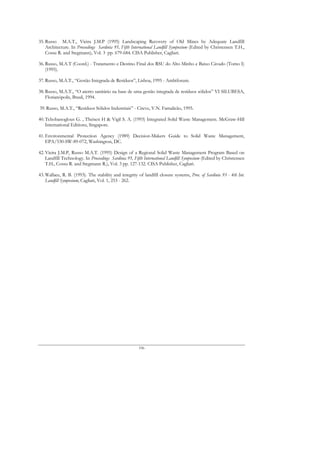 35. Russo M.A.T., Vieira J.M.P (1995) Landscaping Recovery of Old Mines by Adequate Landfill
    Architecture. In Proceedings Sardinia 95, Fifth International Landfill Symposium (Edited by Christensen T.H.,
    Cossu R. and Stegmann), Vol. 3 pp. 679-684. CISA Publisher, Cagliari.

36. Russo, M.A.T (Coord.) - Tratamento e Destino Final dos RSU do Alto Minho e Baixo Cávado (Tomo I)
    (1995).

37. Russo, M.A.T., “Gestão Integrada de Resíduos”, Lisboa, 1995 - Ambiforum.

38. Russo, M.A.T., “O aterro sanitário na base de uma gestão integrada de resíduos sólidos” VI SILUBESA,
    Florianópolis, Brasil, 1994.

39. Russo, M.A.T., “Resíduos Sólidos Industriais” - Citeve, V.N. Famalicão, 1995.

40. Tchobanoglous G. , Theisen H & Vigil S. A. (1993) Integrated Solid Waste Management. McGraw-Hill
    International Editions, Singapore.

41. Environmental Protection Agency (1989) Decision-Makers Guide to Solid Waste Management,
    EPA/530-SW-89-072, Washington, DC.

42. Vieira J.M.P, Russo M.A.T. (1995) Design of a Regional Solid Waste Management Program Based on
    Landfill Technology. In Proceedings Sardinia 95, Fifth International Landfill Symposium (Edited by Christensen
    T.H., Cossu R. and Stegmann R.), Vol. 3 pp. 127-132. CISA Publisher, Cagliari.

43. Wallace, R. B. (1993). The stability and integrity of landfill closure systems, Proc. of Sardinia 93 - 4th Int.
    Landfill Symposium, Cagliari, Vol. 1, 253 - 262.




                                                       196
 