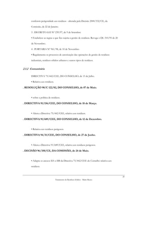 conferem perigosidade aos resíduos - alterada pela Decisão 2000/532/CE, da

      Comissão, de 22 de Janeiro.

      3 . DECRETO-LEI Nº 239/97, de 9 de Setembro

      • Estabelece as regras a que fica sujeita a gestão de resíduos. Revoga o DL 310/95 de 20

      de Novembro.

      4 . PORTARIA Nº 961/98, de 10 de Novembro

      • Regulamenta os processos de autorização das operações de gestão de resíduos

      industriais, resíduos sólidos urbanos e outros tipos de resíduos.


2.1.2 Comunitária

      DIRECTIVA 75/442/CEE, DO CONSELHO, de 15 de Julho.

      • Relativa aos resíduos.

. RESOLUÇÃO 90/C 122/02, DO CONSELHO, de 07 de Maio.


      • sobre a política de resíduos.

. DIRECTIVA 91/156/CEE, DO CONSELHO, de 18 de Março.


      • Altera a Directiva 75/442/CEE, relativa aos resíduos.

. DIRECTIVA 91/689/CEE, DO CONSELHO, de 12 de Dezembro.


      • Relativa aos resíduos perigosos.

. DIRECTIVA 94/31/CEE, DO CONSELHO, de 27 de Junho.


      • Altera a Directiva 91/689/CEE, relativa aos resíduos perigosos.

. DECISÃO 96/350/CE, DA COMISSÃO, de 24 de Maio.


      • Adapta os anexos IIA e IIB da Directiva 75/442/CEE do Conselho relativa aos

      resíduos.



                                                                                                 20
                                 Tratamento de Resíduos Sólidos - Mário Russo
 
