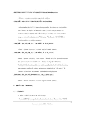 . RESOLUÇÃO 97/C 76/01, DO CONSELHO, de 24 de Fevereiro.


      • Relativa à estratégia comunitária de gestão de resíduos.

. DECISÃO 2000/532/CE, DA COMISSÃO, de 3 de Maio.


      • Substitui a Decisão 94/3/CE que estabelece uma lista de resíduos em conformidade

      com a alínea a) do artigo 1º da Directiva 75/442/CEE do Conselho, relativa aos

      resíduos, e a Decisão 94/904/CE do Conselho, que estabelece uma lista de resíduos

      perigosos em conformidade com o n.º 4 do artigo 1º da Directiva 91/689/CEE do

      Conselho, relativa aos resíduos perigosos.

. DECISÃO 2001/118/CE, DA COMISSÃO, de 16 de Janeiro.


      • Altera a Decisão 2000/532/CE, no que respeita à lista de resíduos.

. DECISÃO 2001/119/CE, DA COMISSÃO, de 22 de Janeiro.


      • Altera a Decisão 2000/532/CE que substitui a Decisão 94/3/CE, que estabelece uma

      lista de resíduos em conformidade com a alínea a) do artigo 1º da Directiva

      75/442/CEE do Conselho, relativa aos resíduos, e a Decisão 94/904/CE do Conselho,

      que estabelece uma lista de resíduos perigosos em aplicação do n.º 4 do artigo 1º da

      Directiva 91/689/CEE do Conselho, relativa aos resíduos perigosos.

. DECISÃO 2001/573/CE, DO CONSELHO, de 23 de Julho.


      • Altera a Decisão 2000/532/CE, no que respeita à lista de resíduos.


2.2 RESÍDUOS URBANOS


2.2.1 Nacional

      1 . PORTARIA Nº 768/88, de 30 de Novembro

      • Concede à DGQA a competência de fiscalização, referida no Decreto-Lei nº 488/85

                                                                                             21
                               Tratamento de Resíduos Sólidos - Mário Russo
 
