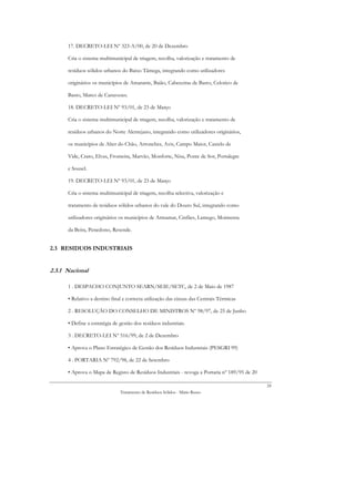 17. DECRETO-LEI Nº 323-A/00, de 20 de Dezembro

      Cria o sistema multimunicipal de triagem, recolha, valorização e tratamento de

      resíduos sólidos urbanos do Baixo Tâmega, integrando como utilizadores

      originários os municípios de Amarante, Baião, Cabeceiras de Basto, Celorico de

      Basto, Marco de Canaveses.

      18. DECRETO-LEI Nº 93/01, de 23 de Março

      Cria o sistema multimunicipal de triagem, recolha, valorização e tratamento de

      resíduos urbanos do Norte Alentejano, integrando como utilizadores originários,

      os municípios de Alter do Chão, Arronches, Avis, Campo Maior, Castelo de

      Vide, Crato, Elvas, Fronteira, Marvão, Monforte, Nisa, Ponte de Sor, Portalegre

      e Sousel.

      19. DECRETO-LEI Nº 93/01, de 23 de Março

      Cria o sistema multimunicipal de triagem, recolha selectiva, valorização e

      tratamento de resíduos sólidos urbanos do vale do Douro Sul, integrando como

      utilizadores originários os municípios de Armamar, Cinfães, Lamego, Moimenta

      da Beira, Penedono, Resende.


2.3 RESIDUOS INDUSTRIAIS


2.3.1 Nacional

      1 . DESPACHO CONJUNTO SEARN/SEIE/SETC, de 2 de Maio de 1987

      • Relativo a destino final e correcta utilização das cinzas das Centrais Térmicas

      2 . RESOLUÇÃO DO CONSELHO DE MINISTROS Nº 98/97, de 25 de Junho

      • Define a estratégia de gestão dos resíduos industriais.

      3 . DECRETO-LEI Nº 516/99, de 2 de Dezembro

      • Aprova o Plano Estratégico de Gestão dos Resíduos Industriais (PESGRI 99)

      4 . PORTARIA Nº 792/98, de 22 de Setembro

      • Aprova o Mapa de Registo de Resíduos Industriais - revoga a Portaria nº 189/95 de 20

                                                                                               24
                               Tratamento de Resíduos Sólidos - Mário Russo
 
