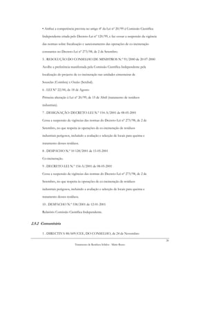 • Atribui a competência prevista no artigo 4º da Lei nº 20/99 à Comissão Científica

      Independente criada pelo Decreto-Lei nº 120/99, e faz cessar a suspensão da vigência

      das normas sobre fiscalização e sancionamento das operações de co-incineração

      constantes no Decreto-Lei nº 273/98, de 2 de Setembro.

      5 . RESOLUÇÃO DO CONSELHO DE MINISTROS N.º 91/2000 de 20-07-2000

      Acolhe a preferência manifestada pela Comissão Científica Independente pela

      localização do projecto de co-incineração nas unidades cimenteiras de

      Souselas (Coimbra) e Outão (Setúbal).

      6 . LEI Nº 22/00, de 18 de Agosto

      Primeira alteração à Lei nº 20/99, de 15 de Abril (tratamento de resíduos

      industriais).

      7 . DESIGNAÇÃO: DECRETO-LEI N.º 154-A/2001 de 08-05-2001

      Cessa a suspensão da vigências das normas do Decreto-Lei nº 273/98, de 2 de

      Setembro, no que respeita às operações de co-incineração de resíduos

      industriais perigosos, incluíndo a avaliação e selecção de locais para queima e

      tratamento desses resíduos.

      8 . DESPACHO N.º 10 128/2001 de 15-05-2001

      Co-incineração.

      9 . DECRETO-LEI N.º 154-A/2001 de 08-05-2001

      Cessa a suspensão da vigências das normas do Decreto-Lei nº 273/98, de 2 de

      Setembro, no que respeita às operações de co-incineração de resíduos

      industriais perigosos, incluindo a avaliação e selecção de locais para queima e

      tratamento desses resíduos.

      10 . DESPACHO N.º 538/2001 de 12-01-2001

      Relatório Comissão Científica Independente.


2.5.2 Comunitária

      1 . DIRECTIVA 88/609/CEE, DO CONSELHO, de 24 de Novembro
                                                                                             26
                               Tratamento de Resíduos Sólidos - Mário Russo
 
