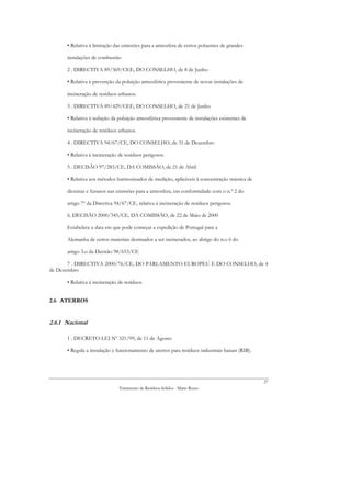 • Relativa à limitação das emissões para a atmosfera de certos poluentes de grandes

      instalações de combustão

      2 . DIRECTIVA 89/369/CEE, DO CONSELHO, de 8 de Junho

      • Relativa à prevenção da poluição atmosférica proveniente de novas instalações de

      incineração de resíduos urbanos.

      3 . DIRECTIVA 89/429/CEE, DO CONSELHO, de 21 de Junho

      • Relativa à redução da poluição atmosférica proveniente de instalações existentes de

      incineração de resíduos urbanos.

      4 . DIRECTIVA 94/67/CE, DO CONSELHO, de 31 de Dezembro

      • Relativa à incineração de resíduos perigosos.

      5 . DECISÃO 97/283/CE, DA COMISSÃO, de 21 de Abril

      • Relativa aos métodos harmonizados de medição, aplicáveis à concentração mássica de

      dioxinas e furanos nas emissões para a atmosfera, em conformidade com o n.º 2 do

      artigo 7º da Directiva 94/67/CE, relativa à incineração de resíduos perigosos.

      6. DECISÃO 2000/345/CE, DA COMISSÃO, de 22 de Maio de 2000

      Estabelece a data em que pode começar a expedição de Portugal para a

      Alemanha de certos materiais destinados a ser incinerados, ao abrigo do n.o 6 do

      artigo 3.o da Decisão 98/653/CE

       7 . DIRECTIVA 2000/76/CE, DO PARLAMENTO EUROPEU E DO CONSELHO, de 4
de Dezembro

      • Relativa à incineração de resíduos.


2.6 ATERROS


2.6.1 Nacional

      1 . DECRETO-LEI Nº 321/99, de 11 de Agosto

      • Regula a instalação e funcionamento de aterros para resíduos industriais banais (RIB).




                                                                                                 27
                               Tratamento de Resíduos Sólidos - Mário Russo
 