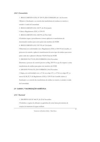 2.8.2 Comunitária

      1 . REGULAMENTO (CEE) Nº 259/93, DO CONSELHO, de 1 de Fevereiro

      • Relativo à fiscalização e ao controlo das transferências de resíduos no interior, à

      entrada e à saída da Comunidade.

      2 . REGULAMENTO (CE) 120/97, de 20 de Janeiro

      • Altera o Regulamento (CEE ) n.º259/93

      3 . REGULAMENTO (CE) 1420/99, de 29 de Abril

      • Estabelece regras e procedimentos comuns aplicáveis às transferências de

      determinados resíduos para certos países não membros da OCDE

      4 . REGULAMENTO (CE) 1547/99, de 12 de Junho

      • Determina em conformidade com o Regulamento (CEE) n.º259/93 do Conselho, os

      processos de controlo a aplicar às transferencias de certos tipos de resíduos para certos

      países onde não é aplicável a Decisão C92(39) Final da OCDE

      5 . DECISÃO 94/575/CE, DA COMISSÃO, 24 de Novembro

      Determina o processo de controlo previsto no Reg. 259/93 no que diz respeito a certas

      transferências de resíduos para países não membros da OCDE

      6 . DECISÃO 99/816/CE, DA COMISSÃO, 24 de Novembro

      • Adapta, em conformidade com o nº1 do seu artigo 16º e o nº3 do seu artigo 42º, os

      anexos II, III, IV, V do Regulamento (CEE) nº 259/93 do Conselho relativo à

      fiscalização e ao controlo das transferências de resíduos no interior, à entrada e à saída

      da Comunidade


2.9 LAMAS / VALORIZAÇÃO AGRÍCOLA


2.9.1 Nacional

      1 . DECRETO-LEI Nº 446/91, de 22 de Novembro.

      • Estabelece o regime de utilização na agricultura de certas lamas provenientes de

      estações de tratamento de águas residuais.
                                                                                                   29
                               Tratamento de Resíduos Sólidos - Mário Russo
 