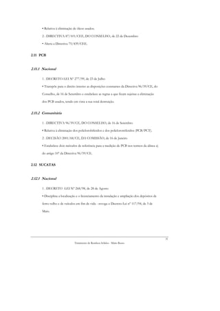 • Relativa à eliminação de óleos usados.

      2 . DIRECTIVA 87/101/CEE, DO CONSELHO, de 22 de Dezembro

      • Altera a Directiva 75/439/CEE.


2.11 PCB


2.11.1 Nacional

      1 . DECRETO-LEI Nº 277/99, de 23 de Julho

      • Transpõe para o direito interno as disposições constantes da Directiva 96/59/CE, do

      Conselho, de 16 de Setembro e estabelece as regras a que ficam sujeitas a eliminação

      dos PCB usados, tendo em vista a sua total destruição.


2.11.2 Comunitária

      1 . DIRECTIVA 96/59/CE, DO CONSELHO, de 16 de Setembro

      • Relativa à eliminação dos policlorobifenilos e dos policlorotrifenilos (PCB/PCT).

      2 . DECISÃO 2001/68/CE, DA COMISSÃO, de 16 de Janeiro

      • Estabelece dois métodos de referência para a medição de PCB nos termos da alínea a)

      do artigo 10º da Directiva 96/59/CE.


2.12 SUCATAS


2.12.1 Nacional

      1 . DECRETO -LEI Nº 268/98, de 28 de Agosto

      • Disciplina a localização e o licenciamento da instalação e ampliação dos depósitos de

      ferro-velho e de veículos em fim de vida - revoga o Decreto-Lei nº 117/94, de 3 de

      Maio.




                                                                                                31
                              Tratamento de Resíduos Sólidos - Mário Russo
 