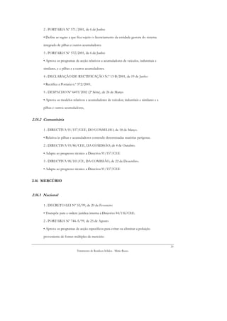 2 . PORTARIA Nº 571/2001, de 6 de Junho

      • Define as regras a que fica sujeito o licenciamento da entidade gestora do sistema

      integrado de pilhas e outros acumuladores

      3 . PORTARIA Nº 572/2001, de 6 de Junho

      • Aprova os programas de acção relativos a acumuladores de veículos, industriais e

      similares, e a pilhas e a outros acumuladores.

      4 . DECLARAÇÃO DE RECTIFICAÇÃO N.º 13-B/2001, de 19 de Junho

      • Rectifica a Portaria n.º 572/2001.

      5 . DESPACHO Nº 6493/2002 (2ª Série), de 26 de Março

      • Aprova os modelos relativos a acumuladores de veículos; industriais e similares e a

      pilhas e outros acumuladores,


2.15.2 Comunitária

      1 . DIRECTIVA 91/157/CEE, DO CONSELHO, de 18 de Março.

      • Relativa às pilhas e acumuladores contendo determinadas matérias perigosas.

      2 . DIRECTIVA 93/86/CEE, DA COMISSÃO, de 4 de Outubro.

      • Adapta ao progresso técnico a Directiva 91/157/CEE

      3 . DIRECTIVA 98/101/CE, DA COMISSÃO, de 22 de Dezembro.

      • Adapta ao progresso técnico a Directiva 91/157/CEE


2.16 MERCÚRIO


2.16.1 Nacional

      1 . DECRETO-LEI Nº 52/99, de 20 de Fevereiro

      • Transpõe para a ordem jurídica interna a Directiva 84/156/CEE.

      2 . PORTARIA Nº 744-A/99, de 25 de Agosto

      • Aprova os programas de acção específicos para evitar ou eliminar a poluição

      proveniente de fontes múltiplas de mercúrio

                                                                                              33
                               Tratamento de Resíduos Sólidos - Mário Russo
 